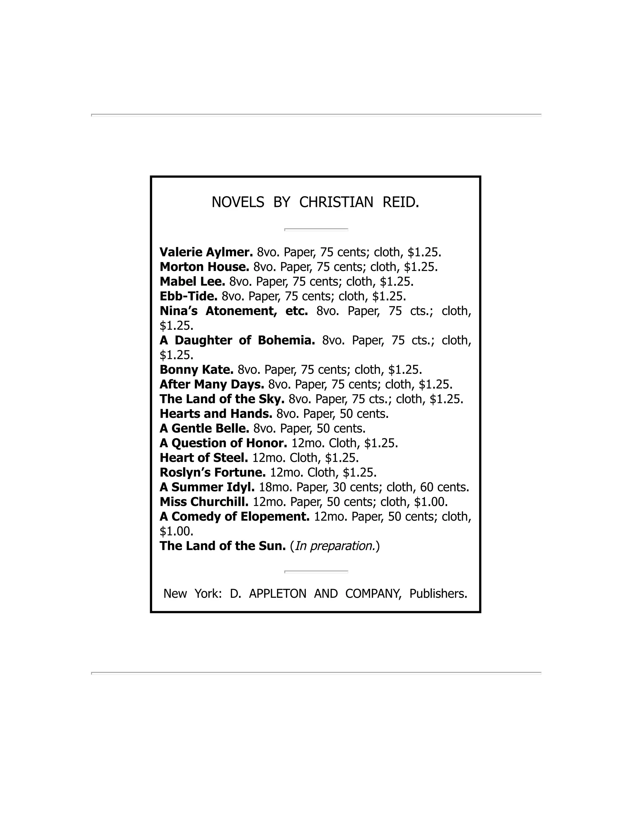 NOVELS BY CHRISTIAN REID.
Valerie Aylmer. 8vo. Paper, 75 cents; cloth, $1.25.
Morton House. 8vo. Paper, 75 cents; cloth, $1.25.
Mabel Lee. 8vo. Paper, 75 cents; cloth, $1.25.
Ebb-Tide. 8vo. Paper, 75 cents; cloth, $1.25.
Nina’s Atonement, etc. 8vo. Paper, 75 cts.; cloth,
$1.25.
A Daughter of Bohemia. 8vo. Paper, 75 cts.; cloth,
$1.25.
Bonny Kate. 8vo. Paper, 75 cents; cloth, $1.25.
After Many Days. 8vo. Paper, 75 cents; cloth, $1.25.
The Land of the Sky. 8vo. Paper, 75 cts.; cloth, $1.25.
Hearts and Hands. 8vo. Paper, 50 cents.
A Gentle Belle. 8vo. Paper, 50 cents.
A Question of Honor. 12mo. Cloth, $1.25.
Heart of Steel. 12mo. Cloth, $1.25.
Roslyn’s Fortune. 12mo. Cloth, $1.25.
A Summer Idyl. 18mo. Paper, 30 cents; cloth, 60 cents.
Miss Churchill. 12mo. Paper, 50 cents; cloth, $1.00.
A Comedy of Elopement. 12mo. Paper, 50 cents; cloth,
$1.00.
The Land of the Sun. (In preparation.)
New York: D. APPLETON AND COMPANY, Publishers.
 