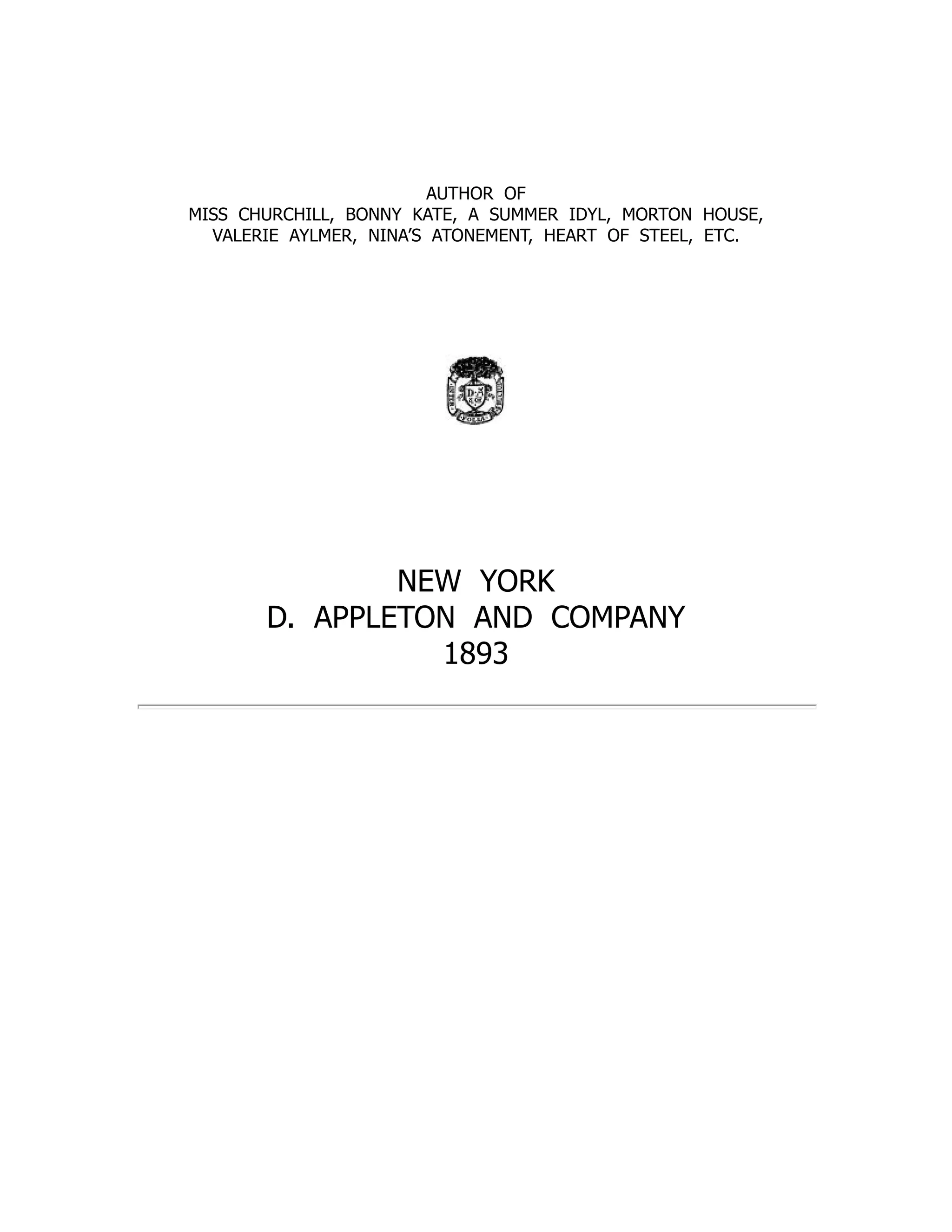 AUTHOR OF
MISS CHURCHILL, BONNY KATE, A SUMMER IDYL, MORTON HOUSE,
VALERIE AYLMER, NINA’S ATONEMENT, HEART OF STEEL, ETC.
NEW YORK
D. APPLETON AND COMPANY
1893
 