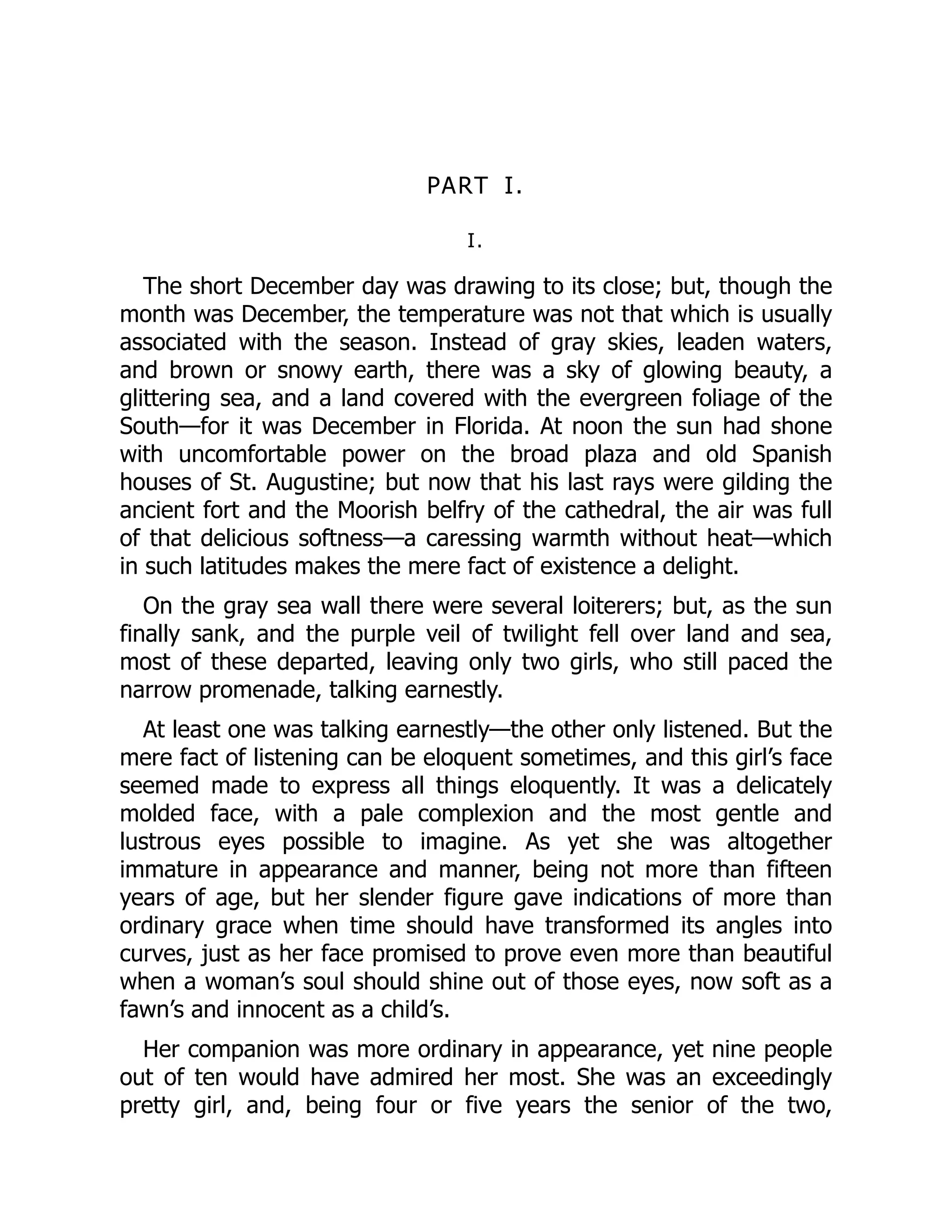 PART I.
I.
The short December day was drawing to its close; but, though the
month was December, the temperature was not that which is usually
associated with the season. Instead of gray skies, leaden waters,
and brown or snowy earth, there was a sky of glowing beauty, a
glittering sea, and a land covered with the evergreen foliage of the
South—for it was December in Florida. At noon the sun had shone
with uncomfortable power on the broad plaza and old Spanish
houses of St. Augustine; but now that his last rays were gilding the
ancient fort and the Moorish belfry of the cathedral, the air was full
of that delicious softness—a caressing warmth without heat—which
in such latitudes makes the mere fact of existence a delight.
On the gray sea wall there were several loiterers; but, as the sun
finally sank, and the purple veil of twilight fell over land and sea,
most of these departed, leaving only two girls, who still paced the
narrow promenade, talking earnestly.
At least one was talking earnestly—the other only listened. But the
mere fact of listening can be eloquent sometimes, and this girl’s face
seemed made to express all things eloquently. It was a delicately
molded face, with a pale complexion and the most gentle and
lustrous eyes possible to imagine. As yet she was altogether
immature in appearance and manner, being not more than fifteen
years of age, but her slender figure gave indications of more than
ordinary grace when time should have transformed its angles into
curves, just as her face promised to prove even more than beautiful
when a woman’s soul should shine out of those eyes, now soft as a
fawn’s and innocent as a child’s.
Her companion was more ordinary in appearance, yet nine people
out of ten would have admired her most. She was an exceedingly
pretty girl, and, being four or five years the senior of the two,
 