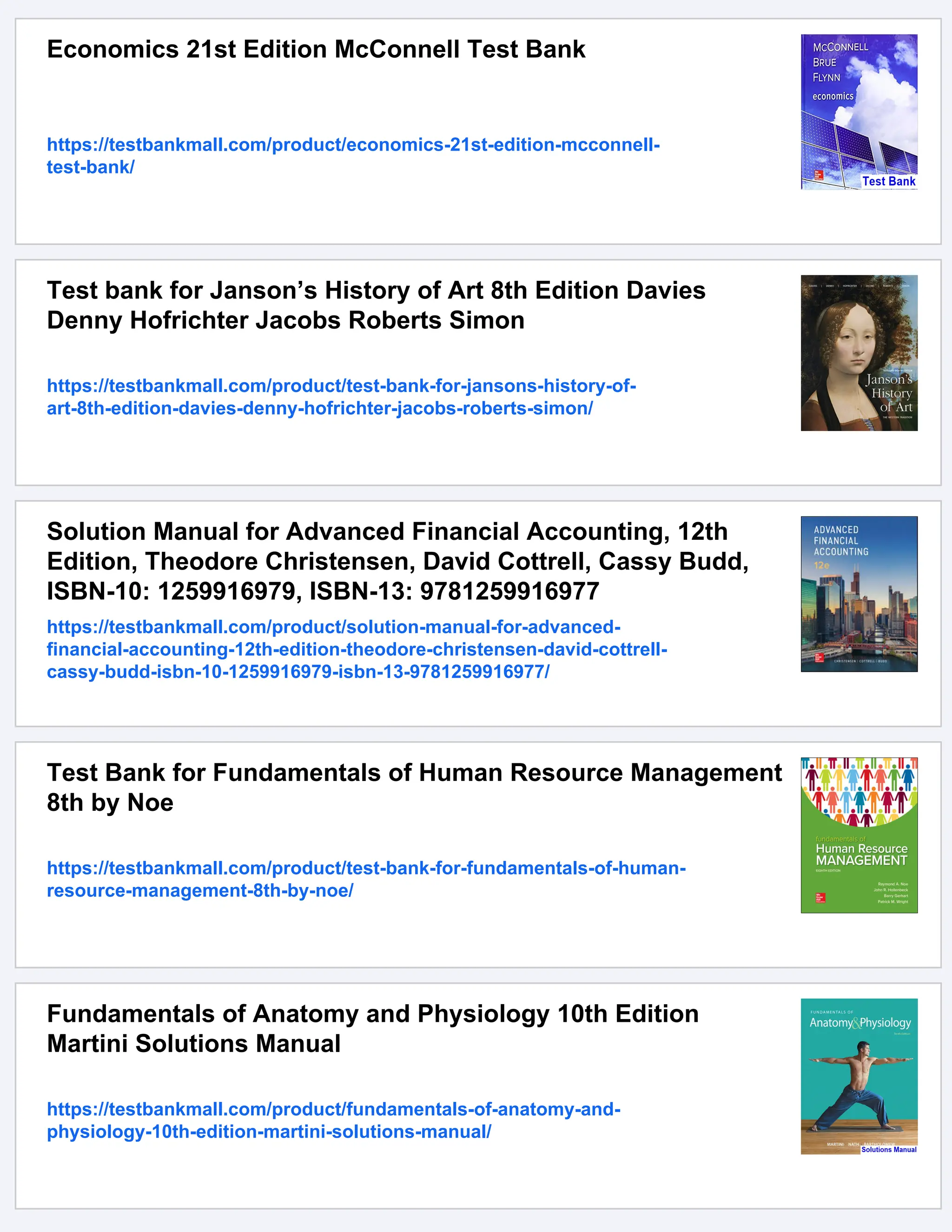 Economics 21st Edition McConnell Test Bank
https://testbankmall.com/product/economics-21st-edition-mcconnell-
test-bank/
Test bank for Janson’s History of Art 8th Edition Davies
Denny Hofrichter Jacobs Roberts Simon
https://testbankmall.com/product/test-bank-for-jansons-history-of-
art-8th-edition-davies-denny-hofrichter-jacobs-roberts-simon/
Solution Manual for Advanced Financial Accounting, 12th
Edition, Theodore Christensen, David Cottrell, Cassy Budd,
ISBN-10: 1259916979, ISBN-13: 9781259916977
https://testbankmall.com/product/solution-manual-for-advanced-
financial-accounting-12th-edition-theodore-christensen-david-cottrell-
cassy-budd-isbn-10-1259916979-isbn-13-9781259916977/
Test Bank for Fundamentals of Human Resource Management
8th by Noe
https://testbankmall.com/product/test-bank-for-fundamentals-of-human-
resource-management-8th-by-noe/
Fundamentals of Anatomy and Physiology 10th Edition
Martini Solutions Manual
https://testbankmall.com/product/fundamentals-of-anatomy-and-
physiology-10th-edition-martini-solutions-manual/
 