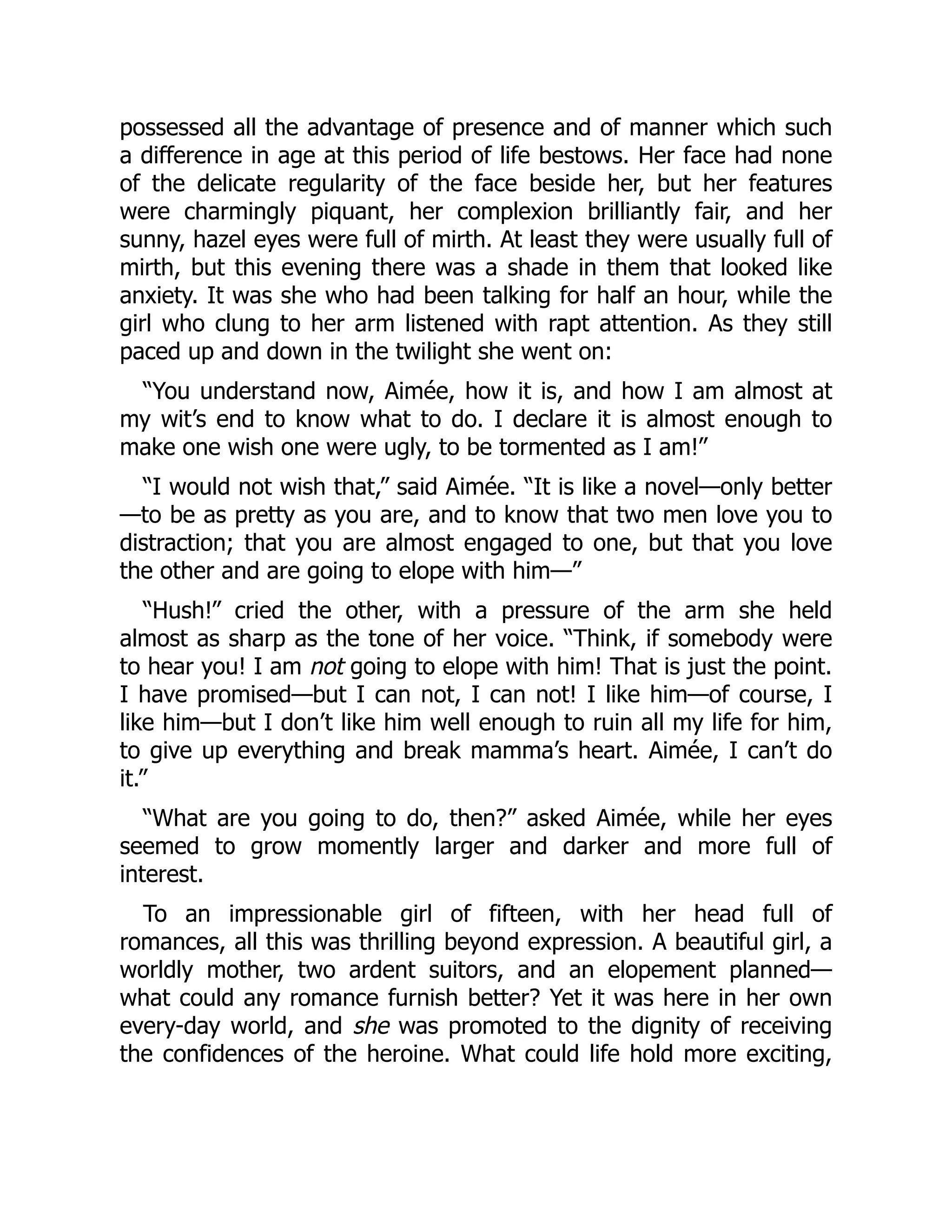 possessed all the advantage of presence and of manner which such
a difference in age at this period of life bestows. Her face had none
of the delicate regularity of the face beside her, but her features
were charmingly piquant, her complexion brilliantly fair, and her
sunny, hazel eyes were full of mirth. At least they were usually full of
mirth, but this evening there was a shade in them that looked like
anxiety. It was she who had been talking for half an hour, while the
girl who clung to her arm listened with rapt attention. As they still
paced up and down in the twilight she went on:
“You understand now, Aimée, how it is, and how I am almost at
my wit’s end to know what to do. I declare it is almost enough to
make one wish one were ugly, to be tormented as I am!”
“I would not wish that,” said Aimée. “It is like a novel—only better
—to be as pretty as you are, and to know that two men love you to
distraction; that you are almost engaged to one, but that you love
the other and are going to elope with him—”
“Hush!” cried the other, with a pressure of the arm she held
almost as sharp as the tone of her voice. “Think, if somebody were
to hear you! I am not going to elope with him! That is just the point.
I have promised—but I can not, I can not! I like him—of course, I
like him—but I don’t like him well enough to ruin all my life for him,
to give up everything and break mamma’s heart. Aimée, I can’t do
it.”
“What are you going to do, then?” asked Aimée, while her eyes
seemed to grow momently larger and darker and more full of
interest.
To an impressionable girl of fifteen, with her head full of
romances, all this was thrilling beyond expression. A beautiful girl, a
worldly mother, two ardent suitors, and an elopement planned—
what could any romance furnish better? Yet it was here in her own
every-day world, and she was promoted to the dignity of receiving
the confidences of the heroine. What could life hold more exciting,
 
