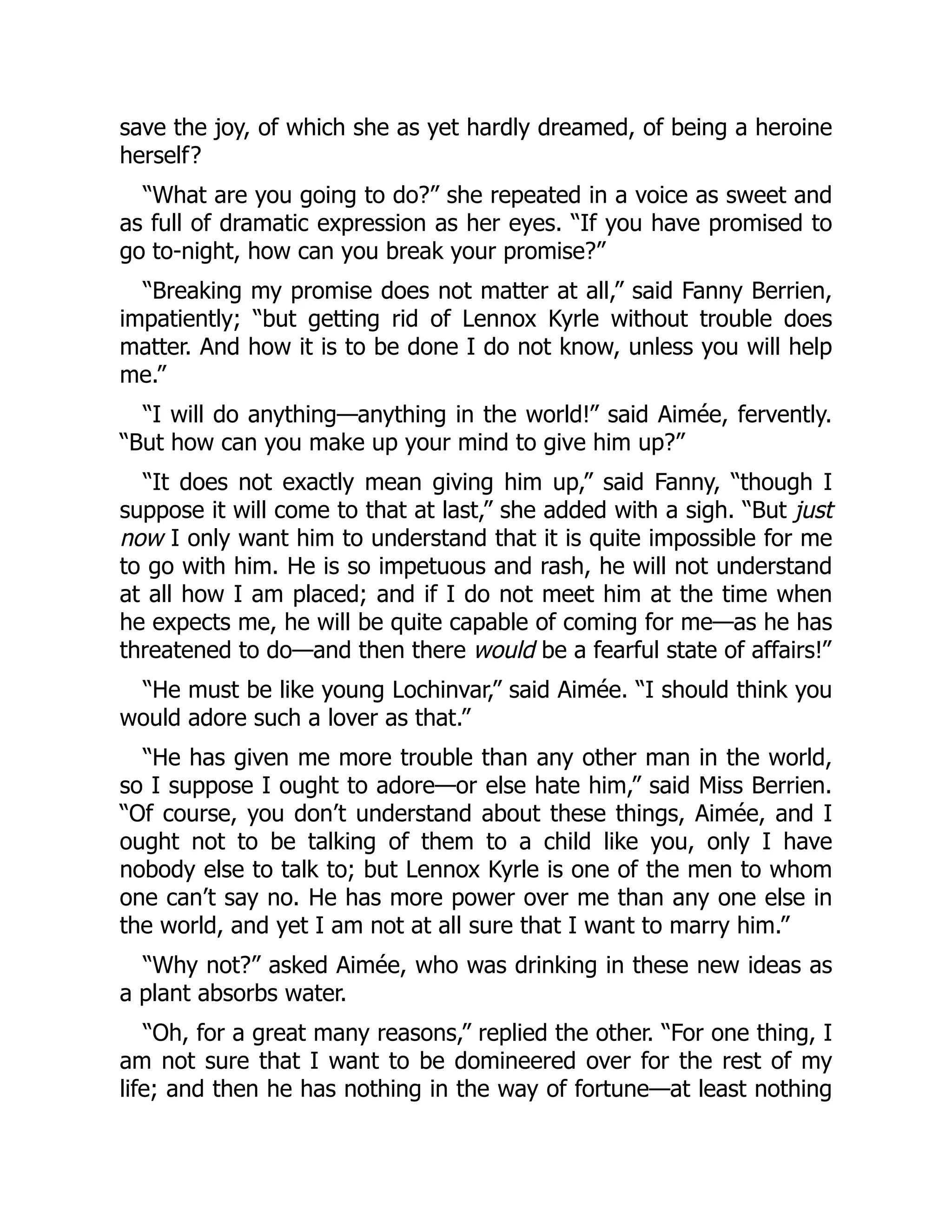save the joy, of which she as yet hardly dreamed, of being a heroine
herself?
“What are you going to do?” she repeated in a voice as sweet and
as full of dramatic expression as her eyes. “If you have promised to
go to-night, how can you break your promise?”
“Breaking my promise does not matter at all,” said Fanny Berrien,
impatiently; “but getting rid of Lennox Kyrle without trouble does
matter. And how it is to be done I do not know, unless you will help
me.”
“I will do anything—anything in the world!” said Aimée, fervently.
“But how can you make up your mind to give him up?”
“It does not exactly mean giving him up,” said Fanny, “though I
suppose it will come to that at last,” she added with a sigh. “But just
now I only want him to understand that it is quite impossible for me
to go with him. He is so impetuous and rash, he will not understand
at all how I am placed; and if I do not meet him at the time when
he expects me, he will be quite capable of coming for me—as he has
threatened to do—and then there would be a fearful state of affairs!”
“He must be like young Lochinvar,” said Aimée. “I should think you
would adore such a lover as that.”
“He has given me more trouble than any other man in the world,
so I suppose I ought to adore—or else hate him,” said Miss Berrien.
“Of course, you don’t understand about these things, Aimée, and I
ought not to be talking of them to a child like you, only I have
nobody else to talk to; but Lennox Kyrle is one of the men to whom
one can’t say no. He has more power over me than any one else in
the world, and yet I am not at all sure that I want to marry him.”
“Why not?” asked Aimée, who was drinking in these new ideas as
a plant absorbs water.
“Oh, for a great many reasons,” replied the other. “For one thing, I
am not sure that I want to be domineered over for the rest of my
life; and then he has nothing in the way of fortune—at least nothing
 