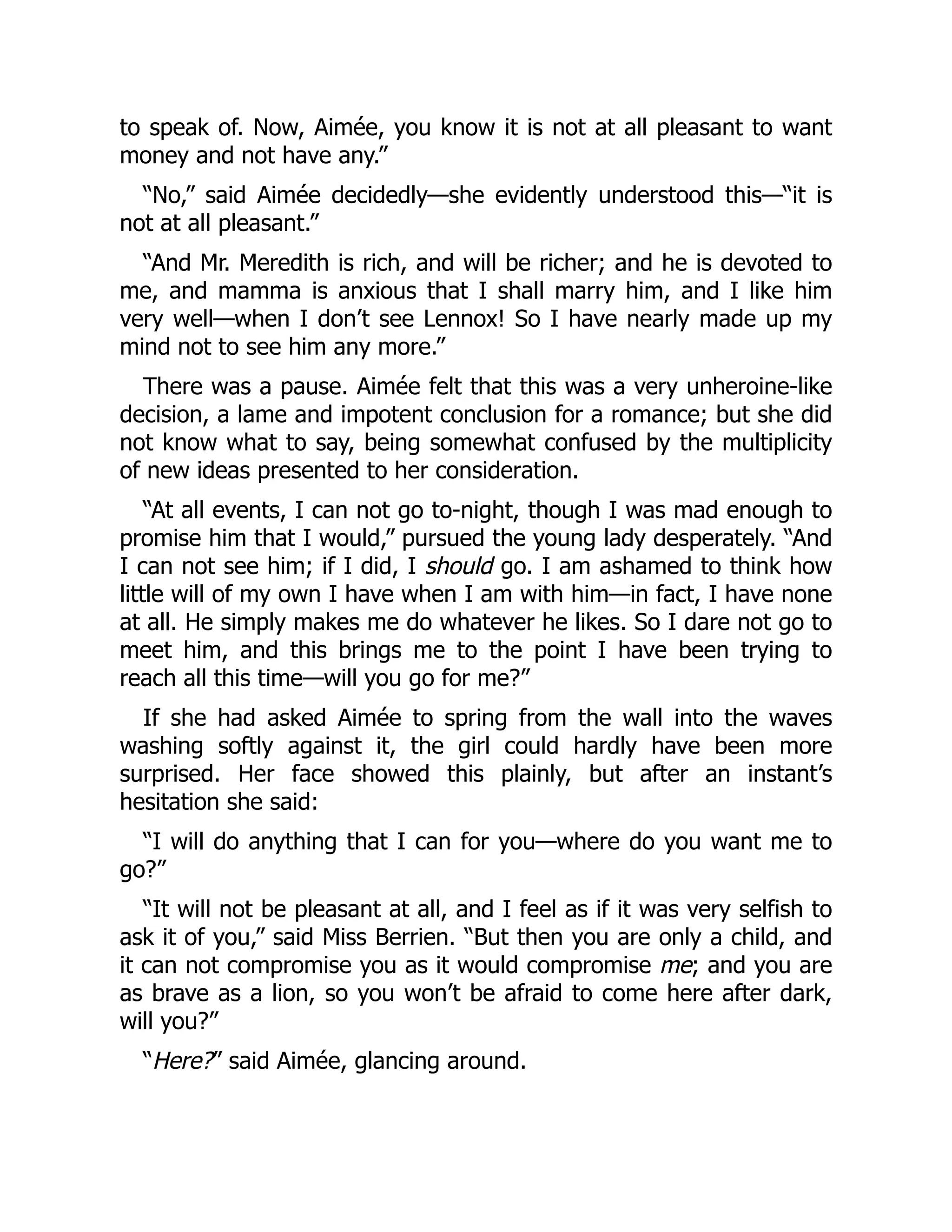 to speak of. Now, Aimée, you know it is not at all pleasant to want
money and not have any.”
“No,” said Aimée decidedly—she evidently understood this—“it is
not at all pleasant.”
“And Mr. Meredith is rich, and will be richer; and he is devoted to
me, and mamma is anxious that I shall marry him, and I like him
very well—when I don’t see Lennox! So I have nearly made up my
mind not to see him any more.”
There was a pause. Aimée felt that this was a very unheroine-like
decision, a lame and impotent conclusion for a romance; but she did
not know what to say, being somewhat confused by the multiplicity
of new ideas presented to her consideration.
“At all events, I can not go to-night, though I was mad enough to
promise him that I would,” pursued the young lady desperately. “And
I can not see him; if I did, I should go. I am ashamed to think how
little will of my own I have when I am with him—in fact, I have none
at all. He simply makes me do whatever he likes. So I dare not go to
meet him, and this brings me to the point I have been trying to
reach all this time—will you go for me?”
If she had asked Aimée to spring from the wall into the waves
washing softly against it, the girl could hardly have been more
surprised. Her face showed this plainly, but after an instant’s
hesitation she said:
“I will do anything that I can for you—where do you want me to
go?”
“It will not be pleasant at all, and I feel as if it was very selfish to
ask it of you,” said Miss Berrien. “But then you are only a child, and
it can not compromise you as it would compromise me; and you are
as brave as a lion, so you won’t be afraid to come here after dark,
will you?”
“Here?” said Aimée, glancing around.
 