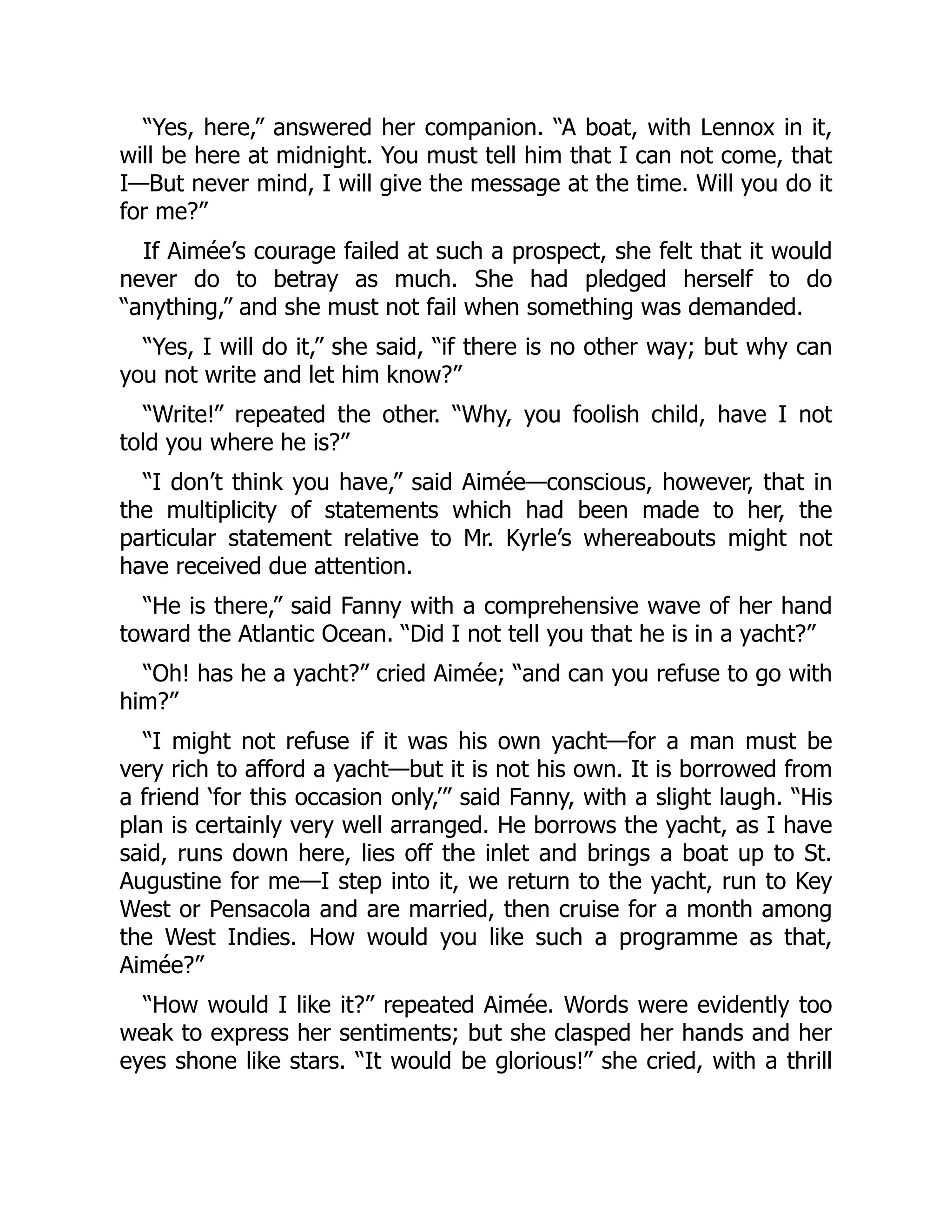 “Yes, here,” answered her companion. “A boat, with Lennox in it,
will be here at midnight. You must tell him that I can not come, that
I—But never mind, I will give the message at the time. Will you do it
for me?”
If Aimée’s courage failed at such a prospect, she felt that it would
never do to betray as much. She had pledged herself to do
“anything,” and she must not fail when something was demanded.
“Yes, I will do it,” she said, “if there is no other way; but why can
you not write and let him know?”
“Write!” repeated the other. “Why, you foolish child, have I not
told you where he is?”
“I don’t think you have,” said Aimée—conscious, however, that in
the multiplicity of statements which had been made to her, the
particular statement relative to Mr. Kyrle’s whereabouts might not
have received due attention.
“He is there,” said Fanny with a comprehensive wave of her hand
toward the Atlantic Ocean. “Did I not tell you that he is in a yacht?”
“Oh! has he a yacht?” cried Aimée; “and can you refuse to go with
him?”
“I might not refuse if it was his own yacht—for a man must be
very rich to afford a yacht—but it is not his own. It is borrowed from
a friend ‘for this occasion only,’” said Fanny, with a slight laugh. “His
plan is certainly very well arranged. He borrows the yacht, as I have
said, runs down here, lies off the inlet and brings a boat up to St.
Augustine for me—I step into it, we return to the yacht, run to Key
West or Pensacola and are married, then cruise for a month among
the West Indies. How would you like such a programme as that,
Aimée?”
“How would I like it?” repeated Aimée. Words were evidently too
weak to express her sentiments; but she clasped her hands and her
eyes shone like stars. “It would be glorious!” she cried, with a thrill
 