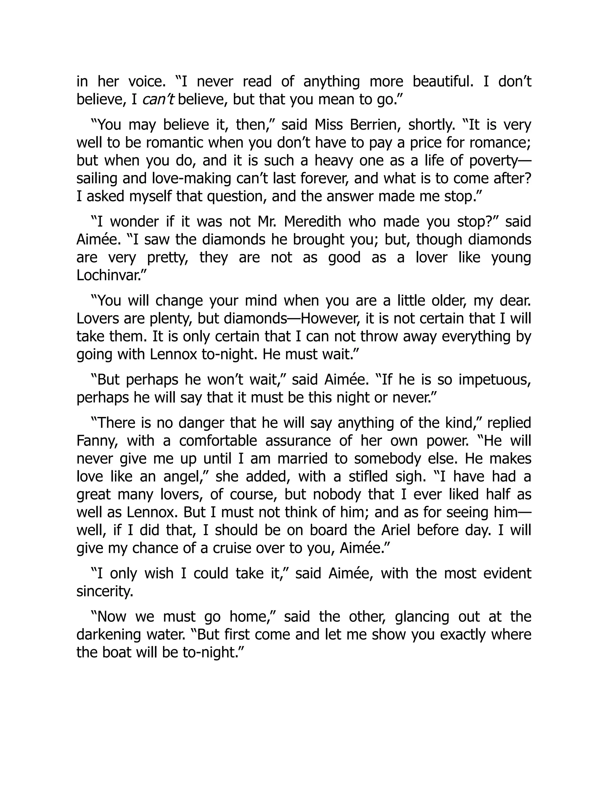 in her voice. “I never read of anything more beautiful. I don’t
believe, I can’t believe, but that you mean to go.”
“You may believe it, then,” said Miss Berrien, shortly. “It is very
well to be romantic when you don’t have to pay a price for romance;
but when you do, and it is such a heavy one as a life of poverty—
sailing and love-making can’t last forever, and what is to come after?
I asked myself that question, and the answer made me stop.”
“I wonder if it was not Mr. Meredith who made you stop?” said
Aimée. “I saw the diamonds he brought you; but, though diamonds
are very pretty, they are not as good as a lover like young
Lochinvar.”
“You will change your mind when you are a little older, my dear.
Lovers are plenty, but diamonds—However, it is not certain that I will
take them. It is only certain that I can not throw away everything by
going with Lennox to-night. He must wait.”
“But perhaps he won’t wait,” said Aimée. “If he is so impetuous,
perhaps he will say that it must be this night or never.”
“There is no danger that he will say anything of the kind,” replied
Fanny, with a comfortable assurance of her own power. “He will
never give me up until I am married to somebody else. He makes
love like an angel,” she added, with a stifled sigh. “I have had a
great many lovers, of course, but nobody that I ever liked half as
well as Lennox. But I must not think of him; and as for seeing him—
well, if I did that, I should be on board the Ariel before day. I will
give my chance of a cruise over to you, Aimée.”
“I only wish I could take it,” said Aimée, with the most evident
sincerity.
“Now we must go home,” said the other, glancing out at the
darkening water. “But first come and let me show you exactly where
the boat will be to-night.”
 