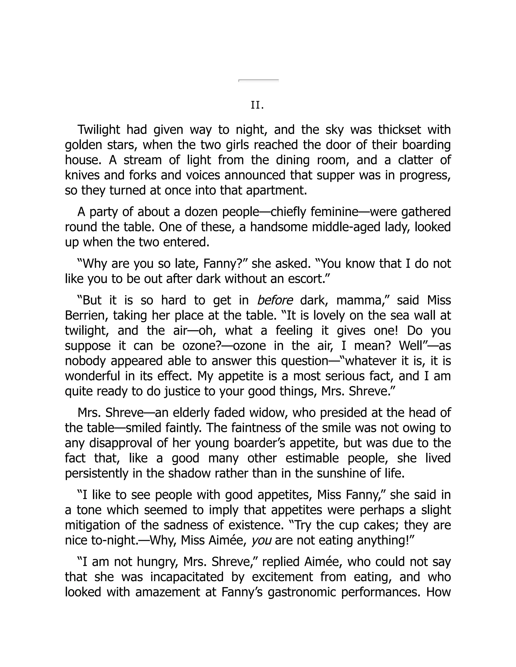 II.
Twilight had given way to night, and the sky was thickset with
golden stars, when the two girls reached the door of their boarding
house. A stream of light from the dining room, and a clatter of
knives and forks and voices announced that supper was in progress,
so they turned at once into that apartment.
A party of about a dozen people—chiefly feminine—were gathered
round the table. One of these, a handsome middle-aged lady, looked
up when the two entered.
“Why are you so late, Fanny?” she asked. “You know that I do not
like you to be out after dark without an escort.”
“But it is so hard to get in before dark, mamma,” said Miss
Berrien, taking her place at the table. “It is lovely on the sea wall at
twilight, and the air—oh, what a feeling it gives one! Do you
suppose it can be ozone?—ozone in the air, I mean? Well”—as
nobody appeared able to answer this question—“whatever it is, it is
wonderful in its effect. My appetite is a most serious fact, and I am
quite ready to do justice to your good things, Mrs. Shreve.”
Mrs. Shreve—an elderly faded widow, who presided at the head of
the table—smiled faintly. The faintness of the smile was not owing to
any disapproval of her young boarder’s appetite, but was due to the
fact that, like a good many other estimable people, she lived
persistently in the shadow rather than in the sunshine of life.
“I like to see people with good appetites, Miss Fanny,” she said in
a tone which seemed to imply that appetites were perhaps a slight
mitigation of the sadness of existence. “Try the cup cakes; they are
nice to-night.—Why, Miss Aimée, you are not eating anything!”
“I am not hungry, Mrs. Shreve,” replied Aimée, who could not say
that she was incapacitated by excitement from eating, and who
looked with amazement at Fanny’s gastronomic performances. How
 