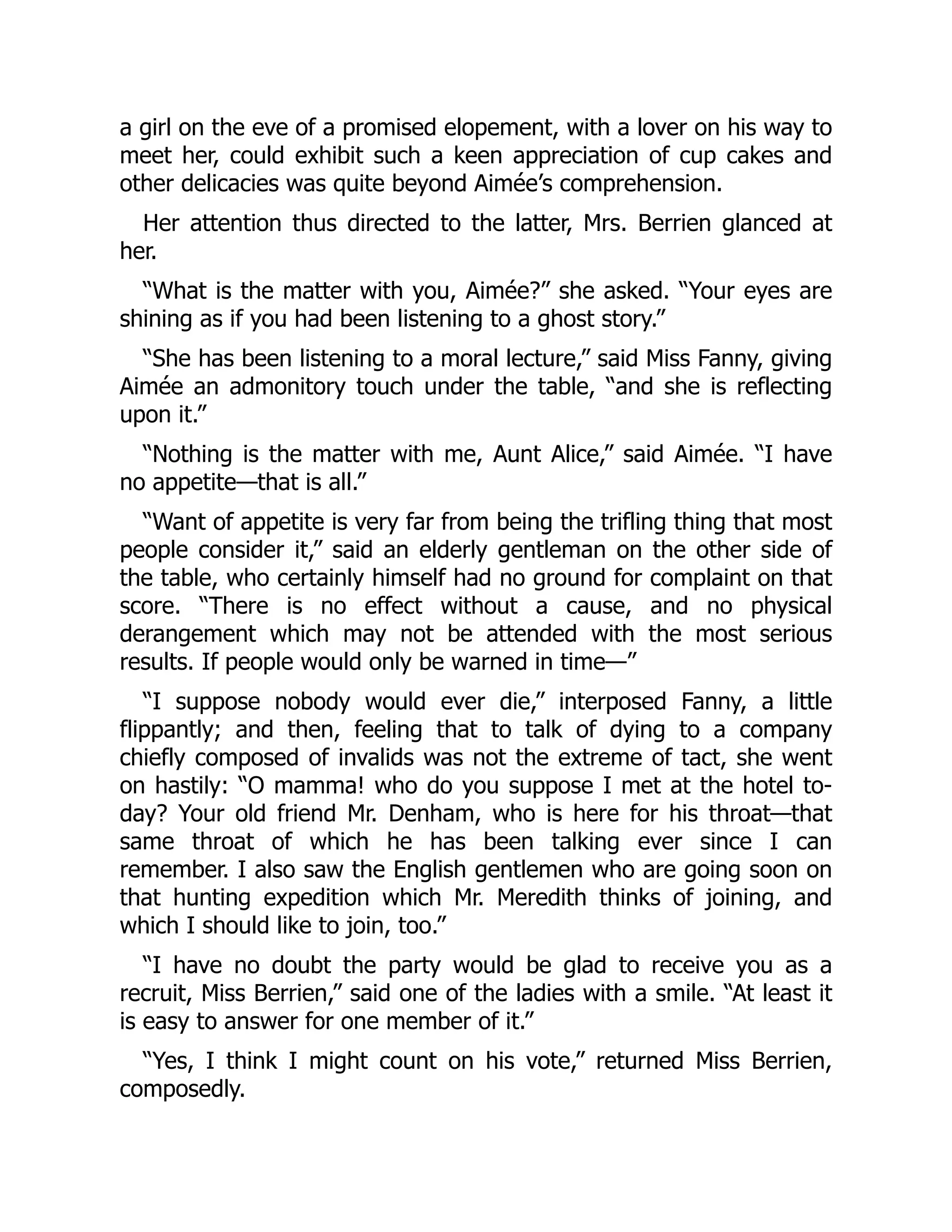 a girl on the eve of a promised elopement, with a lover on his way to
meet her, could exhibit such a keen appreciation of cup cakes and
other delicacies was quite beyond Aimée’s comprehension.
Her attention thus directed to the latter, Mrs. Berrien glanced at
her.
“What is the matter with you, Aimée?” she asked. “Your eyes are
shining as if you had been listening to a ghost story.”
“She has been listening to a moral lecture,” said Miss Fanny, giving
Aimée an admonitory touch under the table, “and she is reflecting
upon it.”
“Nothing is the matter with me, Aunt Alice,” said Aimée. “I have
no appetite—that is all.”
“Want of appetite is very far from being the trifling thing that most
people consider it,” said an elderly gentleman on the other side of
the table, who certainly himself had no ground for complaint on that
score. “There is no effect without a cause, and no physical
derangement which may not be attended with the most serious
results. If people would only be warned in time—”
“I suppose nobody would ever die,” interposed Fanny, a little
flippantly; and then, feeling that to talk of dying to a company
chiefly composed of invalids was not the extreme of tact, she went
on hastily: “O mamma! who do you suppose I met at the hotel to-
day? Your old friend Mr. Denham, who is here for his throat—that
same throat of which he has been talking ever since I can
remember. I also saw the English gentlemen who are going soon on
that hunting expedition which Mr. Meredith thinks of joining, and
which I should like to join, too.”
“I have no doubt the party would be glad to receive you as a
recruit, Miss Berrien,” said one of the ladies with a smile. “At least it
is easy to answer for one member of it.”
“Yes, I think I might count on his vote,” returned Miss Berrien,
composedly.
 