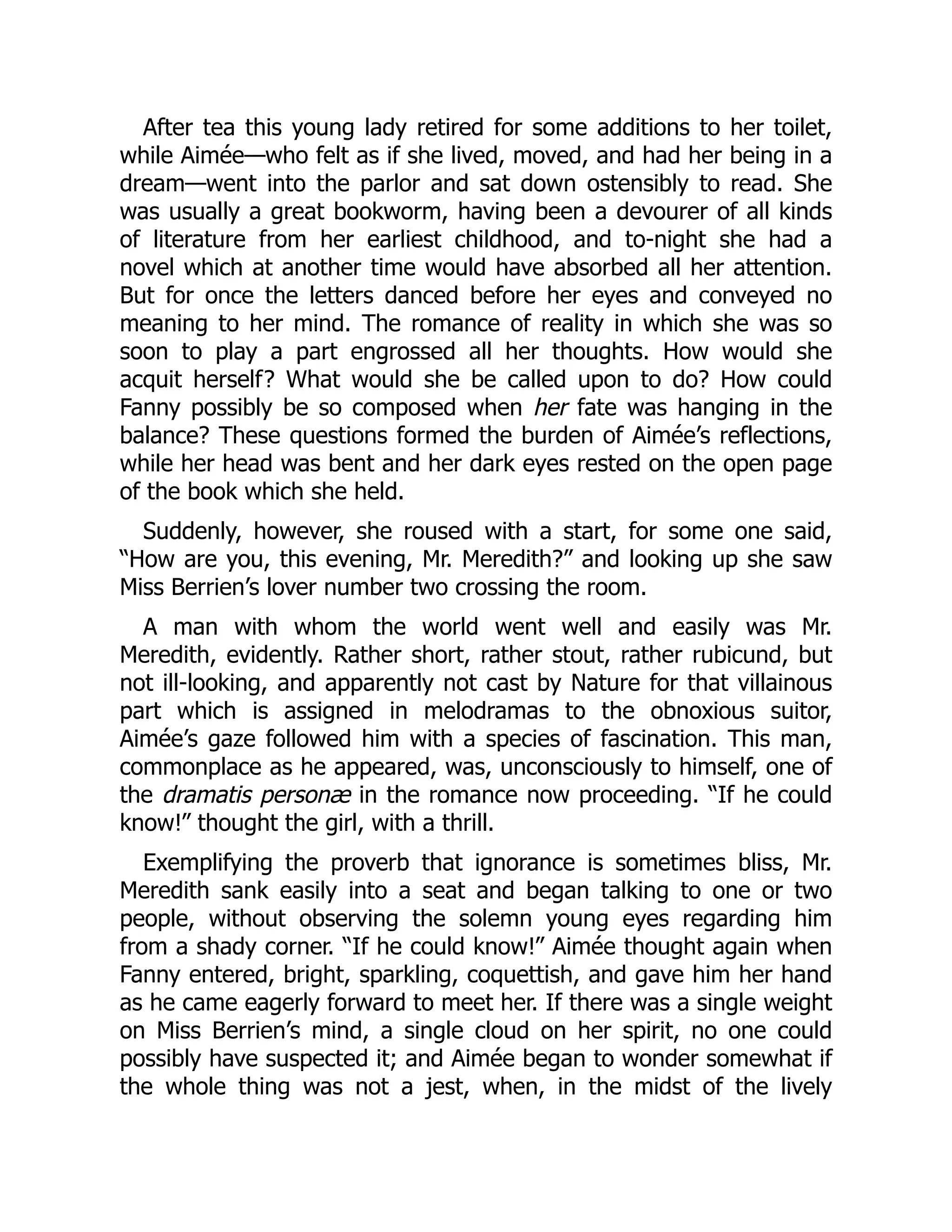 After tea this young lady retired for some additions to her toilet,
while Aimée—who felt as if she lived, moved, and had her being in a
dream—went into the parlor and sat down ostensibly to read. She
was usually a great bookworm, having been a devourer of all kinds
of literature from her earliest childhood, and to-night she had a
novel which at another time would have absorbed all her attention.
But for once the letters danced before her eyes and conveyed no
meaning to her mind. The romance of reality in which she was so
soon to play a part engrossed all her thoughts. How would she
acquit herself? What would she be called upon to do? How could
Fanny possibly be so composed when her fate was hanging in the
balance? These questions formed the burden of Aimée’s reflections,
while her head was bent and her dark eyes rested on the open page
of the book which she held.
Suddenly, however, she roused with a start, for some one said,
“How are you, this evening, Mr. Meredith?” and looking up she saw
Miss Berrien’s lover number two crossing the room.
A man with whom the world went well and easily was Mr.
Meredith, evidently. Rather short, rather stout, rather rubicund, but
not ill-looking, and apparently not cast by Nature for that villainous
part which is assigned in melodramas to the obnoxious suitor,
Aimée’s gaze followed him with a species of fascination. This man,
commonplace as he appeared, was, unconsciously to himself, one of
the dramatis personæ in the romance now proceeding. “If he could
know!” thought the girl, with a thrill.
Exemplifying the proverb that ignorance is sometimes bliss, Mr.
Meredith sank easily into a seat and began talking to one or two
people, without observing the solemn young eyes regarding him
from a shady corner. “If he could know!” Aimée thought again when
Fanny entered, bright, sparkling, coquettish, and gave him her hand
as he came eagerly forward to meet her. If there was a single weight
on Miss Berrien’s mind, a single cloud on her spirit, no one could
possibly have suspected it; and Aimée began to wonder somewhat if
the whole thing was not a jest, when, in the midst of the lively
 