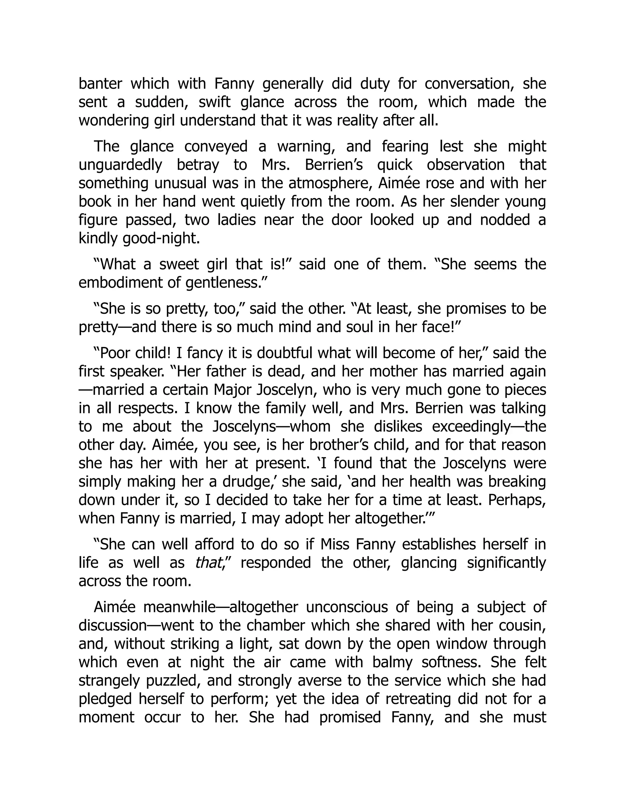 banter which with Fanny generally did duty for conversation, she
sent a sudden, swift glance across the room, which made the
wondering girl understand that it was reality after all.
The glance conveyed a warning, and fearing lest she might
unguardedly betray to Mrs. Berrien’s quick observation that
something unusual was in the atmosphere, Aimée rose and with her
book in her hand went quietly from the room. As her slender young
figure passed, two ladies near the door looked up and nodded a
kindly good-night.
“What a sweet girl that is!” said one of them. “She seems the
embodiment of gentleness.”
“She is so pretty, too,” said the other. “At least, she promises to be
pretty—and there is so much mind and soul in her face!”
“Poor child! I fancy it is doubtful what will become of her,” said the
first speaker. “Her father is dead, and her mother has married again
—married a certain Major Joscelyn, who is very much gone to pieces
in all respects. I know the family well, and Mrs. Berrien was talking
to me about the Joscelyns—whom she dislikes exceedingly—the
other day. Aimée, you see, is her brother’s child, and for that reason
she has her with her at present. ‘I found that the Joscelyns were
simply making her a drudge,’ she said, ‘and her health was breaking
down under it, so I decided to take her for a time at least. Perhaps,
when Fanny is married, I may adopt her altogether.’”
“She can well afford to do so if Miss Fanny establishes herself in
life as well as that,” responded the other, glancing significantly
across the room.
Aimée meanwhile—altogether unconscious of being a subject of
discussion—went to the chamber which she shared with her cousin,
and, without striking a light, sat down by the open window through
which even at night the air came with balmy softness. She felt
strangely puzzled, and strongly averse to the service which she had
pledged herself to perform; yet the idea of retreating did not for a
moment occur to her. She had promised Fanny, and she must
 