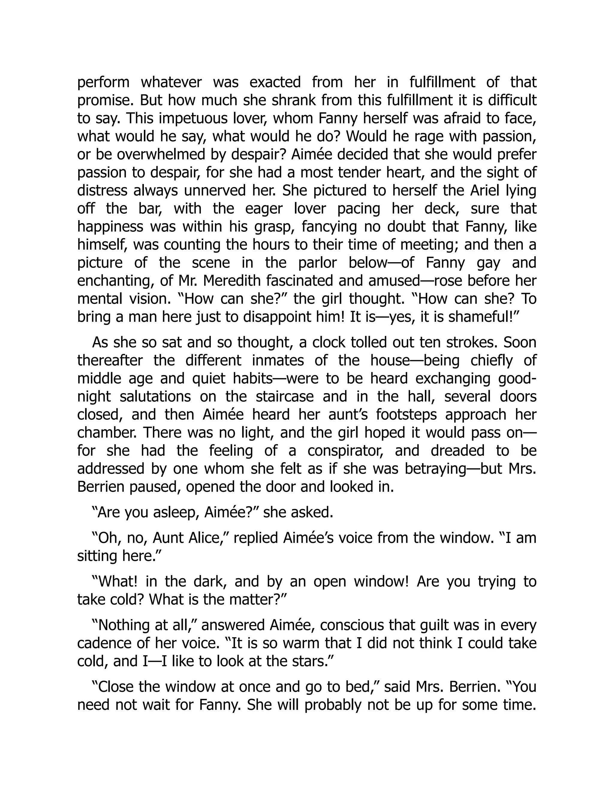 perform whatever was exacted from her in fulfillment of that
promise. But how much she shrank from this fulfillment it is difficult
to say. This impetuous lover, whom Fanny herself was afraid to face,
what would he say, what would he do? Would he rage with passion,
or be overwhelmed by despair? Aimée decided that she would prefer
passion to despair, for she had a most tender heart, and the sight of
distress always unnerved her. She pictured to herself the Ariel lying
off the bar, with the eager lover pacing her deck, sure that
happiness was within his grasp, fancying no doubt that Fanny, like
himself, was counting the hours to their time of meeting; and then a
picture of the scene in the parlor below—of Fanny gay and
enchanting, of Mr. Meredith fascinated and amused—rose before her
mental vision. “How can she?” the girl thought. “How can she? To
bring a man here just to disappoint him! It is—yes, it is shameful!”
As she so sat and so thought, a clock tolled out ten strokes. Soon
thereafter the different inmates of the house—being chiefly of
middle age and quiet habits—were to be heard exchanging good-
night salutations on the staircase and in the hall, several doors
closed, and then Aimée heard her aunt’s footsteps approach her
chamber. There was no light, and the girl hoped it would pass on—
for she had the feeling of a conspirator, and dreaded to be
addressed by one whom she felt as if she was betraying—but Mrs.
Berrien paused, opened the door and looked in.
“Are you asleep, Aimée?” she asked.
“Oh, no, Aunt Alice,” replied Aimée’s voice from the window. “I am
sitting here.”
“What! in the dark, and by an open window! Are you trying to
take cold? What is the matter?”
“Nothing at all,” answered Aimée, conscious that guilt was in every
cadence of her voice. “It is so warm that I did not think I could take
cold, and I—I like to look at the stars.”
“Close the window at once and go to bed,” said Mrs. Berrien. “You
need not wait for Fanny. She will probably not be up for some time.
 