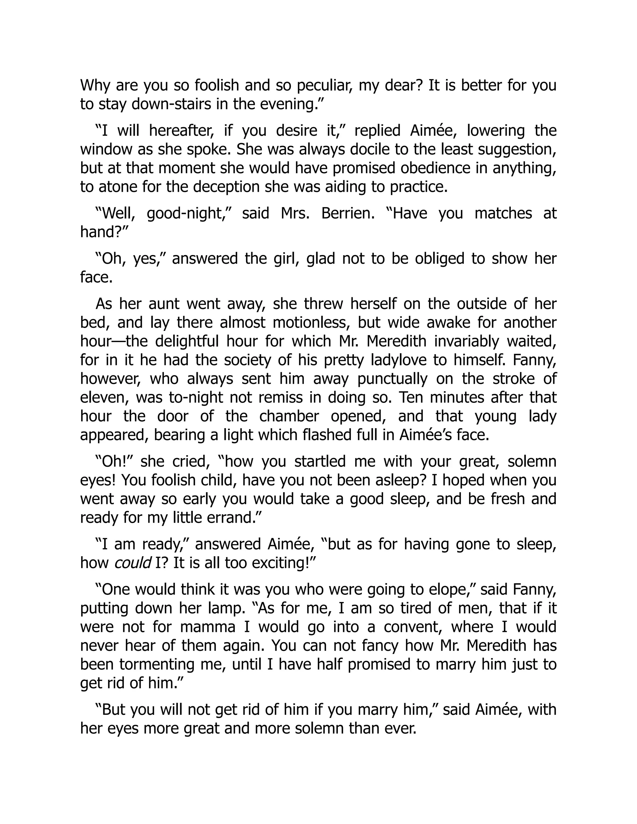 Why are you so foolish and so peculiar, my dear? It is better for you
to stay down-stairs in the evening.”
“I will hereafter, if you desire it,” replied Aimée, lowering the
window as she spoke. She was always docile to the least suggestion,
but at that moment she would have promised obedience in anything,
to atone for the deception she was aiding to practice.
“Well, good-night,” said Mrs. Berrien. “Have you matches at
hand?”
“Oh, yes,” answered the girl, glad not to be obliged to show her
face.
As her aunt went away, she threw herself on the outside of her
bed, and lay there almost motionless, but wide awake for another
hour—the delightful hour for which Mr. Meredith invariably waited,
for in it he had the society of his pretty ladylove to himself. Fanny,
however, who always sent him away punctually on the stroke of
eleven, was to-night not remiss in doing so. Ten minutes after that
hour the door of the chamber opened, and that young lady
appeared, bearing a light which flashed full in Aimée’s face.
“Oh!” she cried, “how you startled me with your great, solemn
eyes! You foolish child, have you not been asleep? I hoped when you
went away so early you would take a good sleep, and be fresh and
ready for my little errand.”
“I am ready,” answered Aimée, “but as for having gone to sleep,
how could I? It is all too exciting!”
“One would think it was you who were going to elope,” said Fanny,
putting down her lamp. “As for me, I am so tired of men, that if it
were not for mamma I would go into a convent, where I would
never hear of them again. You can not fancy how Mr. Meredith has
been tormenting me, until I have half promised to marry him just to
get rid of him.”
“But you will not get rid of him if you marry him,” said Aimée, with
her eyes more great and more solemn than ever.
 