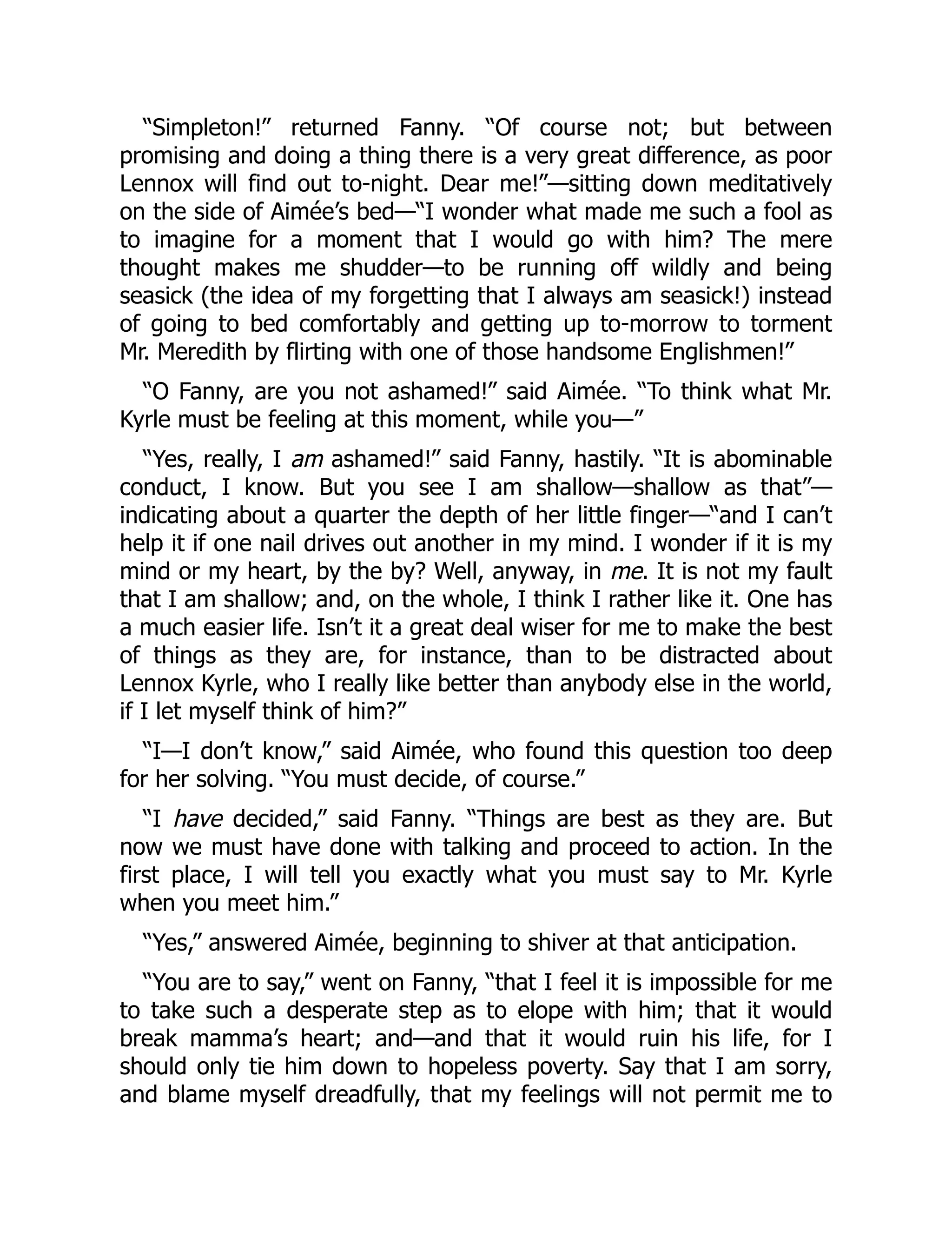 “Simpleton!” returned Fanny. “Of course not; but between
promising and doing a thing there is a very great difference, as poor
Lennox will find out to-night. Dear me!”—sitting down meditatively
on the side of Aimée’s bed—“I wonder what made me such a fool as
to imagine for a moment that I would go with him? The mere
thought makes me shudder—to be running off wildly and being
seasick (the idea of my forgetting that I always am seasick!) instead
of going to bed comfortably and getting up to-morrow to torment
Mr. Meredith by flirting with one of those handsome Englishmen!”
“O Fanny, are you not ashamed!” said Aimée. “To think what Mr.
Kyrle must be feeling at this moment, while you—”
“Yes, really, I am ashamed!” said Fanny, hastily. “It is abominable
conduct, I know. But you see I am shallow—shallow as that”—
indicating about a quarter the depth of her little finger—“and I can’t
help it if one nail drives out another in my mind. I wonder if it is my
mind or my heart, by the by? Well, anyway, in me. It is not my fault
that I am shallow; and, on the whole, I think I rather like it. One has
a much easier life. Isn’t it a great deal wiser for me to make the best
of things as they are, for instance, than to be distracted about
Lennox Kyrle, who I really like better than anybody else in the world,
if I let myself think of him?”
“I—I don’t know,” said Aimée, who found this question too deep
for her solving. “You must decide, of course.”
“I have decided,” said Fanny. “Things are best as they are. But
now we must have done with talking and proceed to action. In the
first place, I will tell you exactly what you must say to Mr. Kyrle
when you meet him.”
“Yes,” answered Aimée, beginning to shiver at that anticipation.
“You are to say,” went on Fanny, “that I feel it is impossible for me
to take such a desperate step as to elope with him; that it would
break mamma’s heart; and—and that it would ruin his life, for I
should only tie him down to hopeless poverty. Say that I am sorry,
and blame myself dreadfully, that my feelings will not permit me to
 