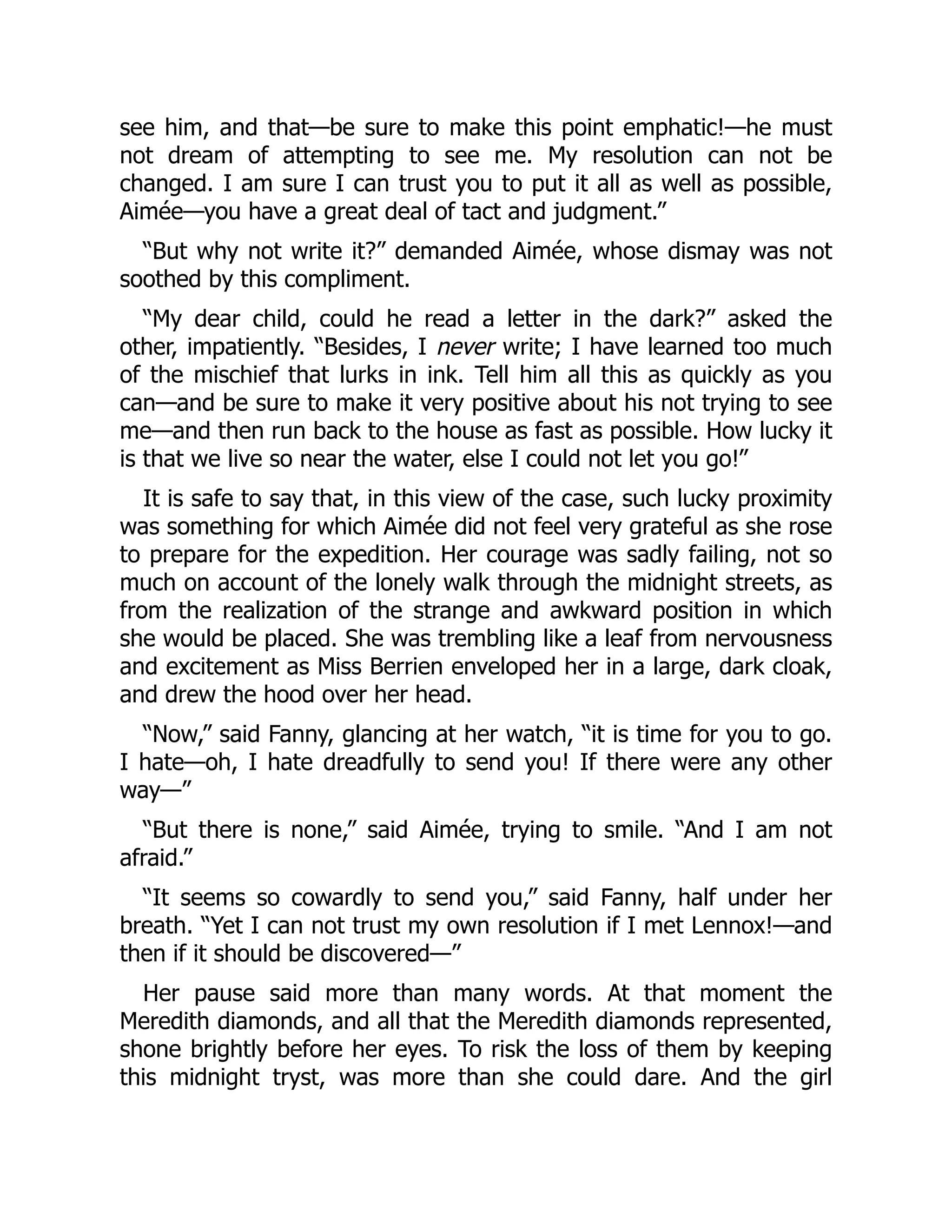 see him, and that—be sure to make this point emphatic!—he must
not dream of attempting to see me. My resolution can not be
changed. I am sure I can trust you to put it all as well as possible,
Aimée—you have a great deal of tact and judgment.”
“But why not write it?” demanded Aimée, whose dismay was not
soothed by this compliment.
“My dear child, could he read a letter in the dark?” asked the
other, impatiently. “Besides, I never write; I have learned too much
of the mischief that lurks in ink. Tell him all this as quickly as you
can—and be sure to make it very positive about his not trying to see
me—and then run back to the house as fast as possible. How lucky it
is that we live so near the water, else I could not let you go!”
It is safe to say that, in this view of the case, such lucky proximity
was something for which Aimée did not feel very grateful as she rose
to prepare for the expedition. Her courage was sadly failing, not so
much on account of the lonely walk through the midnight streets, as
from the realization of the strange and awkward position in which
she would be placed. She was trembling like a leaf from nervousness
and excitement as Miss Berrien enveloped her in a large, dark cloak,
and drew the hood over her head.
“Now,” said Fanny, glancing at her watch, “it is time for you to go.
I hate—oh, I hate dreadfully to send you! If there were any other
way—”
“But there is none,” said Aimée, trying to smile. “And I am not
afraid.”
“It seems so cowardly to send you,” said Fanny, half under her
breath. “Yet I can not trust my own resolution if I met Lennox!—and
then if it should be discovered—”
Her pause said more than many words. At that moment the
Meredith diamonds, and all that the Meredith diamonds represented,
shone brightly before her eyes. To risk the loss of them by keeping
this midnight tryst, was more than she could dare. And the girl
 