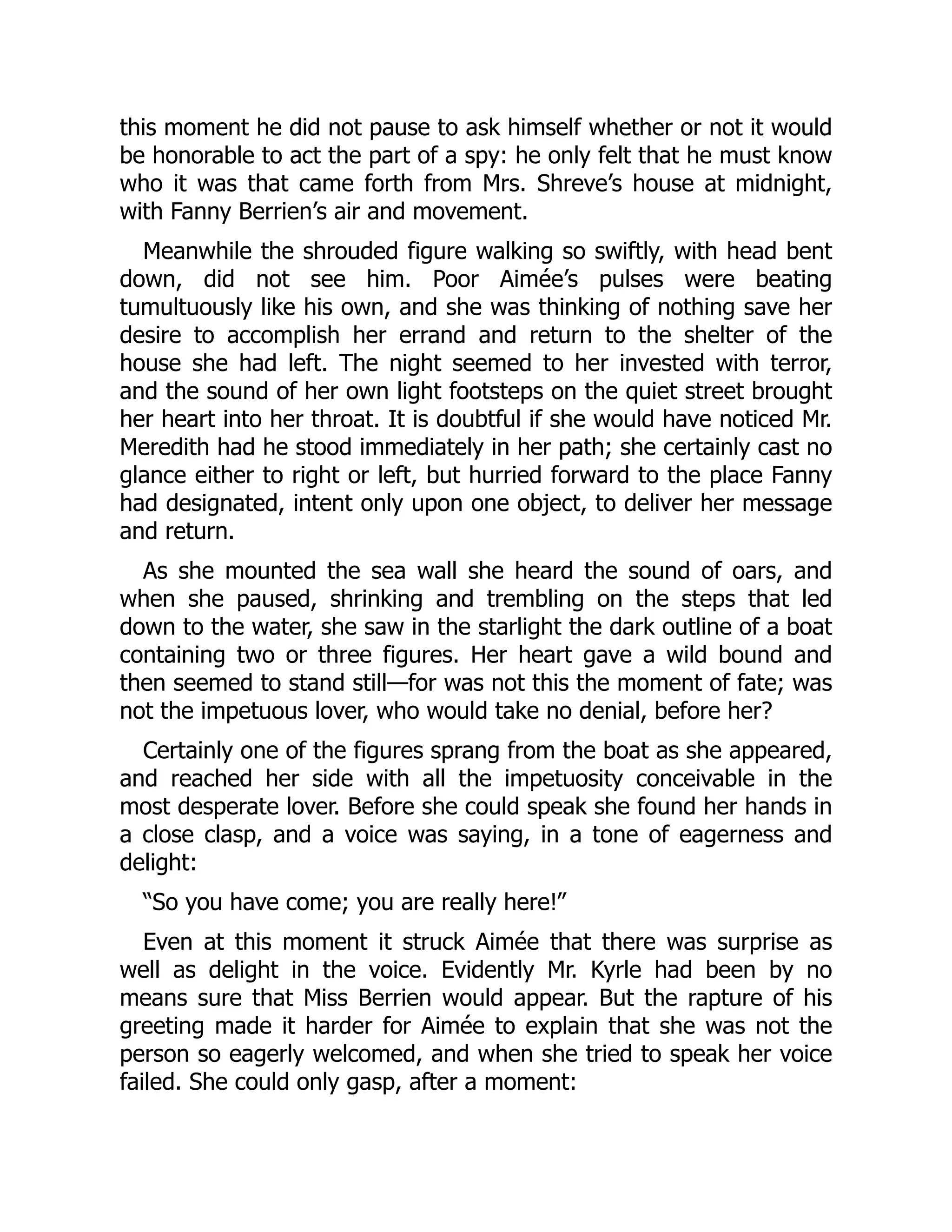 this moment he did not pause to ask himself whether or not it would
be honorable to act the part of a spy: he only felt that he must know
who it was that came forth from Mrs. Shreve’s house at midnight,
with Fanny Berrien’s air and movement.
Meanwhile the shrouded figure walking so swiftly, with head bent
down, did not see him. Poor Aimée’s pulses were beating
tumultuously like his own, and she was thinking of nothing save her
desire to accomplish her errand and return to the shelter of the
house she had left. The night seemed to her invested with terror,
and the sound of her own light footsteps on the quiet street brought
her heart into her throat. It is doubtful if she would have noticed Mr.
Meredith had he stood immediately in her path; she certainly cast no
glance either to right or left, but hurried forward to the place Fanny
had designated, intent only upon one object, to deliver her message
and return.
As she mounted the sea wall she heard the sound of oars, and
when she paused, shrinking and trembling on the steps that led
down to the water, she saw in the starlight the dark outline of a boat
containing two or three figures. Her heart gave a wild bound and
then seemed to stand still—for was not this the moment of fate; was
not the impetuous lover, who would take no denial, before her?
Certainly one of the figures sprang from the boat as she appeared,
and reached her side with all the impetuosity conceivable in the
most desperate lover. Before she could speak she found her hands in
a close clasp, and a voice was saying, in a tone of eagerness and
delight:
“So you have come; you are really here!”
Even at this moment it struck Aimée that there was surprise as
well as delight in the voice. Evidently Mr. Kyrle had been by no
means sure that Miss Berrien would appear. But the rapture of his
greeting made it harder for Aimée to explain that she was not the
person so eagerly welcomed, and when she tried to speak her voice
failed. She could only gasp, after a moment:
 