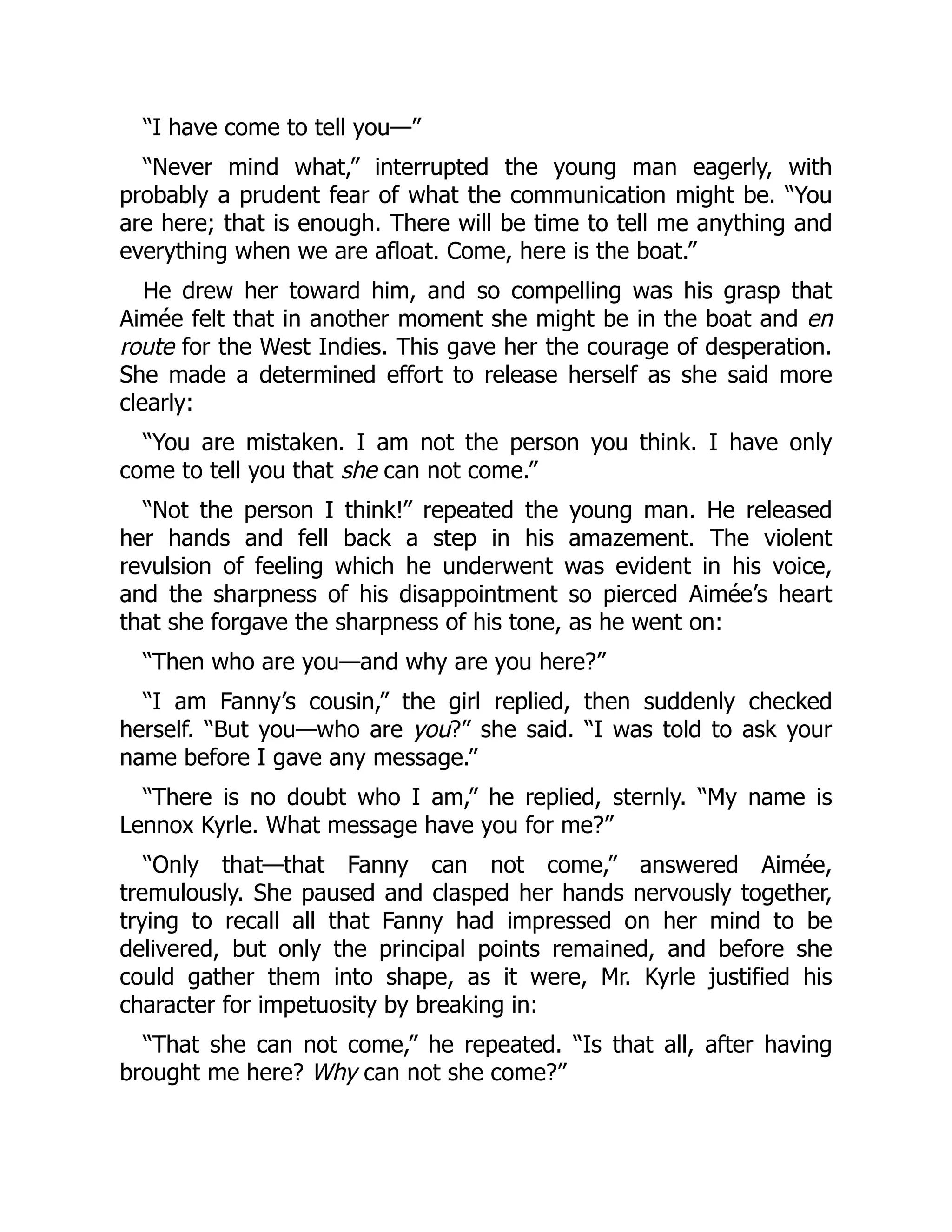 “I have come to tell you—”
“Never mind what,” interrupted the young man eagerly, with
probably a prudent fear of what the communication might be. “You
are here; that is enough. There will be time to tell me anything and
everything when we are afloat. Come, here is the boat.”
He drew her toward him, and so compelling was his grasp that
Aimée felt that in another moment she might be in the boat and en
route for the West Indies. This gave her the courage of desperation.
She made a determined effort to release herself as she said more
clearly:
“You are mistaken. I am not the person you think. I have only
come to tell you that she can not come.”
“Not the person I think!” repeated the young man. He released
her hands and fell back a step in his amazement. The violent
revulsion of feeling which he underwent was evident in his voice,
and the sharpness of his disappointment so pierced Aimée’s heart
that she forgave the sharpness of his tone, as he went on:
“Then who are you—and why are you here?”
“I am Fanny’s cousin,” the girl replied, then suddenly checked
herself. “But you—who are you?” she said. “I was told to ask your
name before I gave any message.”
“There is no doubt who I am,” he replied, sternly. “My name is
Lennox Kyrle. What message have you for me?”
“Only that—that Fanny can not come,” answered Aimée,
tremulously. She paused and clasped her hands nervously together,
trying to recall all that Fanny had impressed on her mind to be
delivered, but only the principal points remained, and before she
could gather them into shape, as it were, Mr. Kyrle justified his
character for impetuosity by breaking in:
“That she can not come,” he repeated. “Is that all, after having
brought me here? Why can not she come?”
 