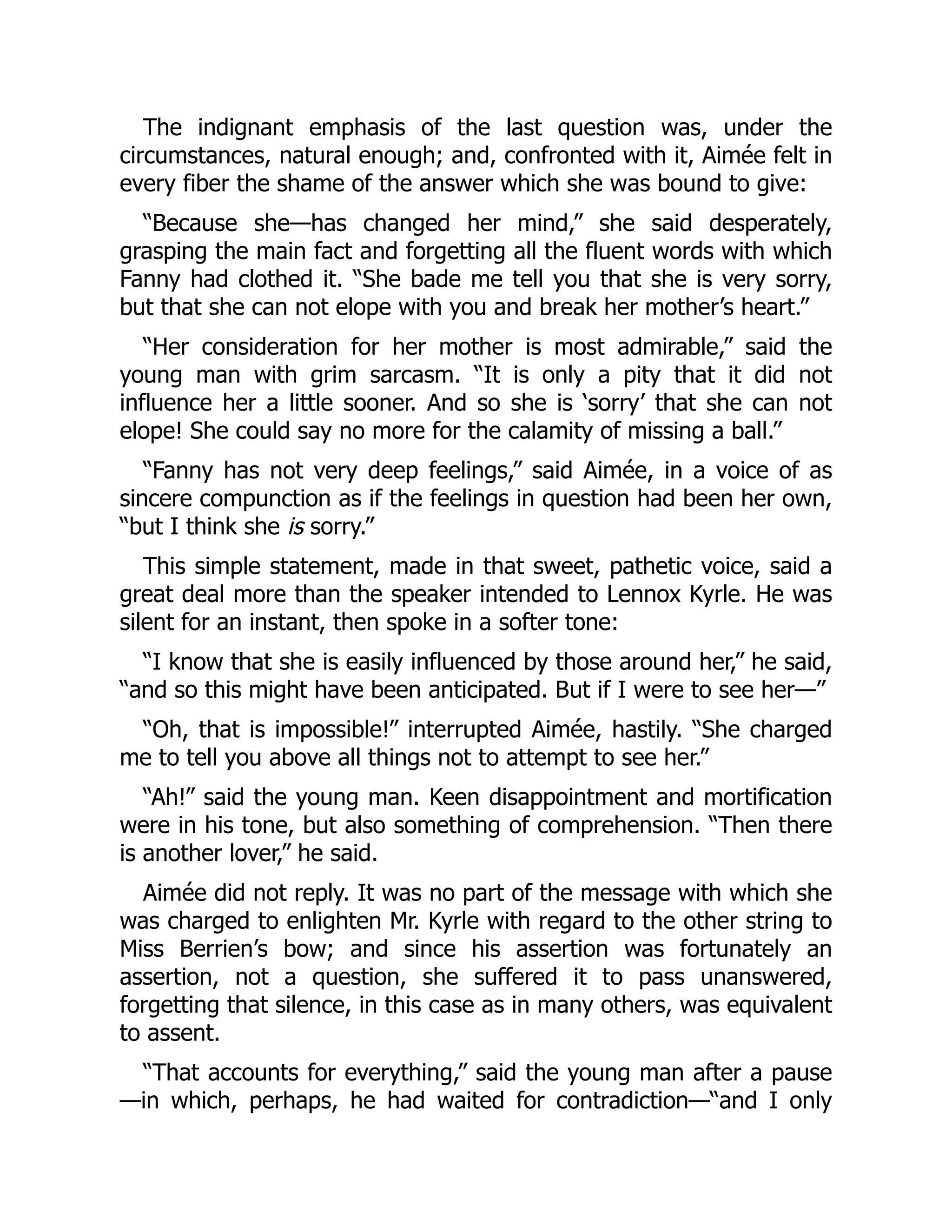 The indignant emphasis of the last question was, under the
circumstances, natural enough; and, confronted with it, Aimée felt in
every fiber the shame of the answer which she was bound to give:
“Because she—has changed her mind,” she said desperately,
grasping the main fact and forgetting all the fluent words with which
Fanny had clothed it. “She bade me tell you that she is very sorry,
but that she can not elope with you and break her mother’s heart.”
“Her consideration for her mother is most admirable,” said the
young man with grim sarcasm. “It is only a pity that it did not
influence her a little sooner. And so she is ‘sorry’ that she can not
elope! She could say no more for the calamity of missing a ball.”
“Fanny has not very deep feelings,” said Aimée, in a voice of as
sincere compunction as if the feelings in question had been her own,
“but I think she is sorry.”
This simple statement, made in that sweet, pathetic voice, said a
great deal more than the speaker intended to Lennox Kyrle. He was
silent for an instant, then spoke in a softer tone:
“I know that she is easily influenced by those around her,” he said,
“and so this might have been anticipated. But if I were to see her—”
“Oh, that is impossible!” interrupted Aimée, hastily. “She charged
me to tell you above all things not to attempt to see her.”
“Ah!” said the young man. Keen disappointment and mortification
were in his tone, but also something of comprehension. “Then there
is another lover,” he said.
Aimée did not reply. It was no part of the message with which she
was charged to enlighten Mr. Kyrle with regard to the other string to
Miss Berrien’s bow; and since his assertion was fortunately an
assertion, not a question, she suffered it to pass unanswered,
forgetting that silence, in this case as in many others, was equivalent
to assent.
“That accounts for everything,” said the young man after a pause
—in which, perhaps, he had waited for contradiction—“and I only
 