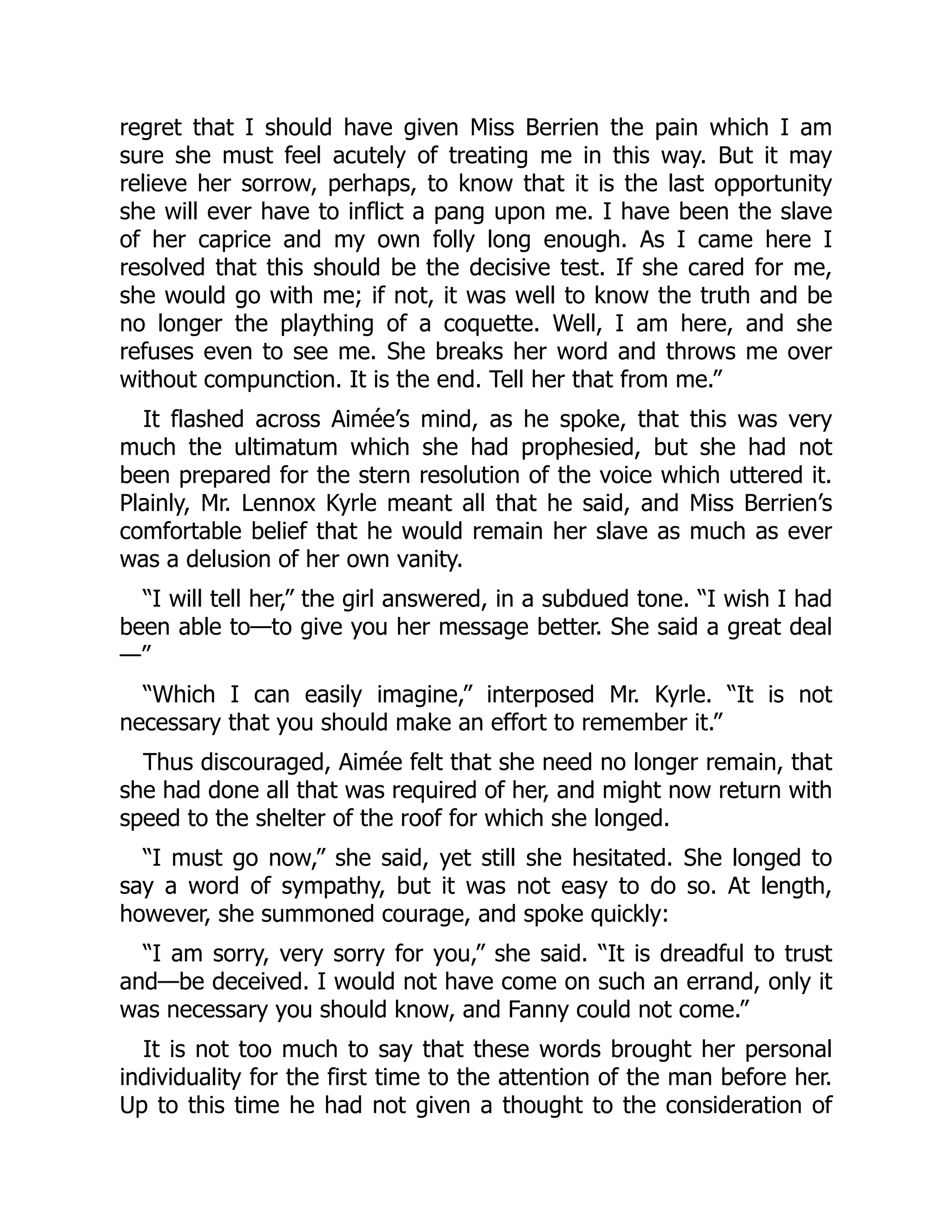 regret that I should have given Miss Berrien the pain which I am
sure she must feel acutely of treating me in this way. But it may
relieve her sorrow, perhaps, to know that it is the last opportunity
she will ever have to inflict a pang upon me. I have been the slave
of her caprice and my own folly long enough. As I came here I
resolved that this should be the decisive test. If she cared for me,
she would go with me; if not, it was well to know the truth and be
no longer the plaything of a coquette. Well, I am here, and she
refuses even to see me. She breaks her word and throws me over
without compunction. It is the end. Tell her that from me.”
It flashed across Aimée’s mind, as he spoke, that this was very
much the ultimatum which she had prophesied, but she had not
been prepared for the stern resolution of the voice which uttered it.
Plainly, Mr. Lennox Kyrle meant all that he said, and Miss Berrien’s
comfortable belief that he would remain her slave as much as ever
was a delusion of her own vanity.
“I will tell her,” the girl answered, in a subdued tone. “I wish I had
been able to—to give you her message better. She said a great deal
—”
“Which I can easily imagine,” interposed Mr. Kyrle. “It is not
necessary that you should make an effort to remember it.”
Thus discouraged, Aimée felt that she need no longer remain, that
she had done all that was required of her, and might now return with
speed to the shelter of the roof for which she longed.
“I must go now,” she said, yet still she hesitated. She longed to
say a word of sympathy, but it was not easy to do so. At length,
however, she summoned courage, and spoke quickly:
“I am sorry, very sorry for you,” she said. “It is dreadful to trust
and—be deceived. I would not have come on such an errand, only it
was necessary you should know, and Fanny could not come.”
It is not too much to say that these words brought her personal
individuality for the first time to the attention of the man before her.
Up to this time he had not given a thought to the consideration of
 