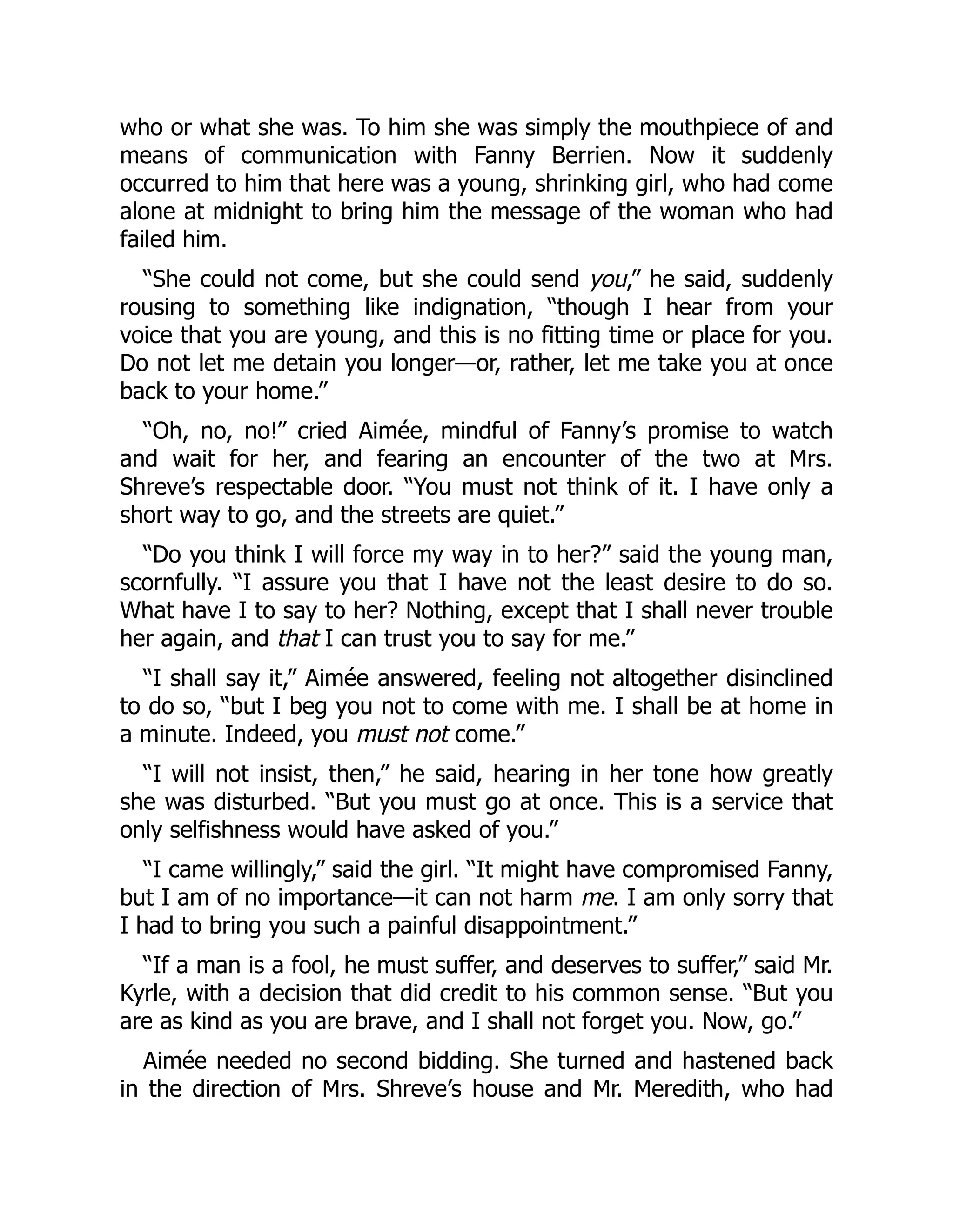 who or what she was. To him she was simply the mouthpiece of and
means of communication with Fanny Berrien. Now it suddenly
occurred to him that here was a young, shrinking girl, who had come
alone at midnight to bring him the message of the woman who had
failed him.
“She could not come, but she could send you,” he said, suddenly
rousing to something like indignation, “though I hear from your
voice that you are young, and this is no fitting time or place for you.
Do not let me detain you longer—or, rather, let me take you at once
back to your home.”
“Oh, no, no!” cried Aimée, mindful of Fanny’s promise to watch
and wait for her, and fearing an encounter of the two at Mrs.
Shreve’s respectable door. “You must not think of it. I have only a
short way to go, and the streets are quiet.”
“Do you think I will force my way in to her?” said the young man,
scornfully. “I assure you that I have not the least desire to do so.
What have I to say to her? Nothing, except that I shall never trouble
her again, and that I can trust you to say for me.”
“I shall say it,” Aimée answered, feeling not altogether disinclined
to do so, “but I beg you not to come with me. I shall be at home in
a minute. Indeed, you must not come.”
“I will not insist, then,” he said, hearing in her tone how greatly
she was disturbed. “But you must go at once. This is a service that
only selfishness would have asked of you.”
“I came willingly,” said the girl. “It might have compromised Fanny,
but I am of no importance—it can not harm me. I am only sorry that
I had to bring you such a painful disappointment.”
“If a man is a fool, he must suffer, and deserves to suffer,” said Mr.
Kyrle, with a decision that did credit to his common sense. “But you
are as kind as you are brave, and I shall not forget you. Now, go.”
Aimée needed no second bidding. She turned and hastened back
in the direction of Mrs. Shreve’s house and Mr. Meredith, who had
 