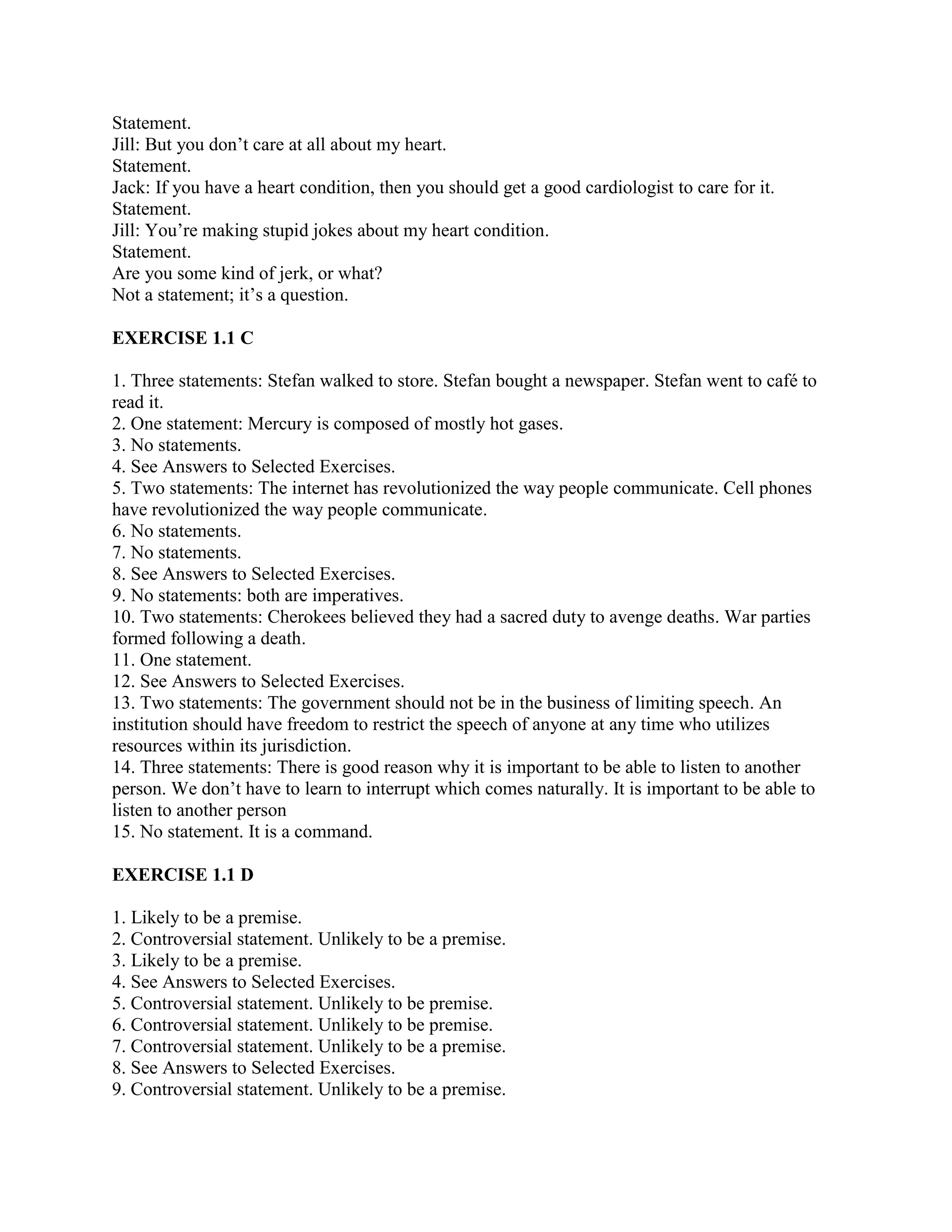 Statement.
Jill: But you don’t care at all about my heart.
Statement.
Jack: If you have a heart condition, then you should get a good cardiologist to care for it.
Statement.
Jill: You’re making stupid jokes about my heart condition.
Statement.
Are you some kind of jerk, or what?
Not a statement; it’s a question.
EXERCISE 1.1 C
1. Three statements: Stefan walked to store. Stefan bought a newspaper. Stefan went to café to
read it.
2. One statement: Mercury is composed of mostly hot gases.
3. No statements.
4. See Answers to Selected Exercises.
5. Two statements: The internet has revolutionized the way people communicate. Cell phones
have revolutionized the way people communicate.
6. No statements.
7. No statements.
8. See Answers to Selected Exercises.
9. No statements: both are imperatives.
10. Two statements: Cherokees believed they had a sacred duty to avenge deaths. War parties
formed following a death.
11. One statement.
12. See Answers to Selected Exercises.
13. Two statements: The government should not be in the business of limiting speech. An
institution should have freedom to restrict the speech of anyone at any time who utilizes
resources within its jurisdiction.
14. Three statements: There is good reason why it is important to be able to listen to another
person. We don’t have to learn to interrupt which comes naturally. It is important to be able to
listen to another person
15. No statement. It is a command.
EXERCISE 1.1 D
1. Likely to be a premise.
2. Controversial statement. Unlikely to be a premise.
3. Likely to be a premise.
4. See Answers to Selected Exercises.
5. Controversial statement. Unlikely to be premise.
6. Controversial statement. Unlikely to be premise.
7. Controversial statement. Unlikely to be a premise.
8. See Answers to Selected Exercises.
9. Controversial statement. Unlikely to be a premise.
 