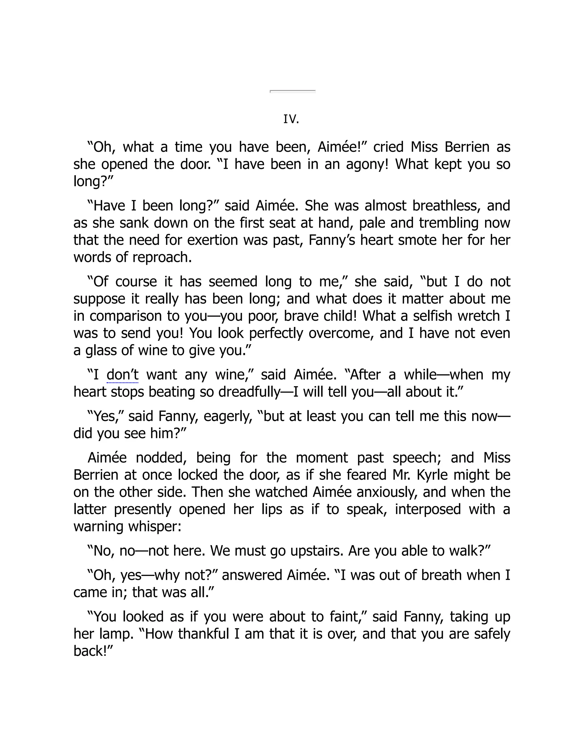 IV.
“Oh, what a time you have been, Aimée!” cried Miss Berrien as
she opened the door. “I have been in an agony! What kept you so
long?”
“Have I been long?” said Aimée. She was almost breathless, and
as she sank down on the first seat at hand, pale and trembling now
that the need for exertion was past, Fanny’s heart smote her for her
words of reproach.
“Of course it has seemed long to me,” she said, “but I do not
suppose it really has been long; and what does it matter about me
in comparison to you—you poor, brave child! What a selfish wretch I
was to send you! You look perfectly overcome, and I have not even
a glass of wine to give you.”
“I don’t want any wine,” said Aimée. “After a while—when my
heart stops beating so dreadfully—I will tell you—all about it.”
“Yes,” said Fanny, eagerly, “but at least you can tell me this now—
did you see him?”
Aimée nodded, being for the moment past speech; and Miss
Berrien at once locked the door, as if she feared Mr. Kyrle might be
on the other side. Then she watched Aimée anxiously, and when the
latter presently opened her lips as if to speak, interposed with a
warning whisper:
“No, no—not here. We must go upstairs. Are you able to walk?”
“Oh, yes—why not?” answered Aimée. “I was out of breath when I
came in; that was all.”
“You looked as if you were about to faint,” said Fanny, taking up
her lamp. “How thankful I am that it is over, and that you are safely
back!”
 