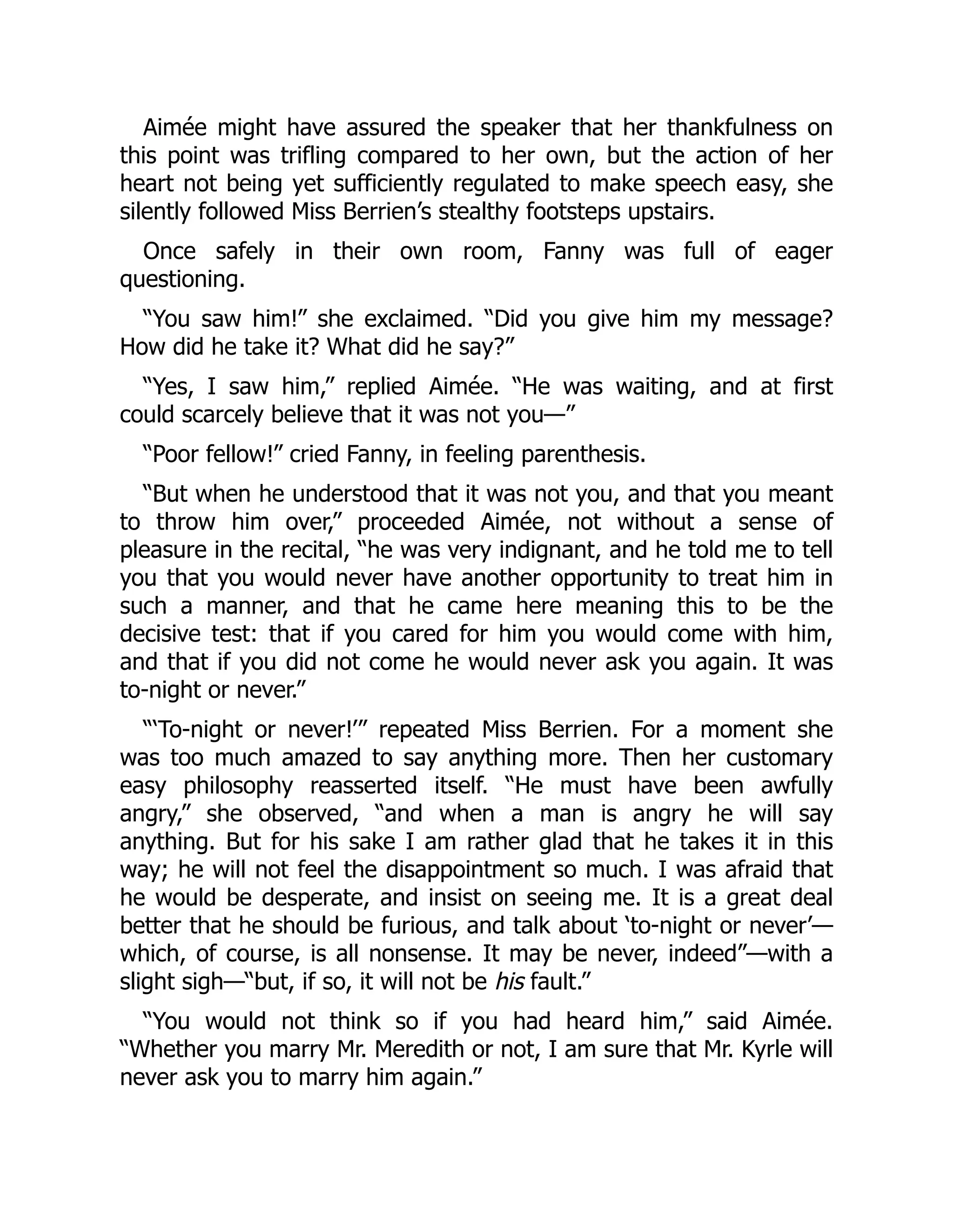 Aimée might have assured the speaker that her thankfulness on
this point was trifling compared to her own, but the action of her
heart not being yet sufficiently regulated to make speech easy, she
silently followed Miss Berrien’s stealthy footsteps upstairs.
Once safely in their own room, Fanny was full of eager
questioning.
“You saw him!” she exclaimed. “Did you give him my message?
How did he take it? What did he say?”
“Yes, I saw him,” replied Aimée. “He was waiting, and at first
could scarcely believe that it was not you—”
“Poor fellow!” cried Fanny, in feeling parenthesis.
“But when he understood that it was not you, and that you meant
to throw him over,” proceeded Aimée, not without a sense of
pleasure in the recital, “he was very indignant, and he told me to tell
you that you would never have another opportunity to treat him in
such a manner, and that he came here meaning this to be the
decisive test: that if you cared for him you would come with him,
and that if you did not come he would never ask you again. It was
to-night or never.”
“‘To-night or never!’” repeated Miss Berrien. For a moment she
was too much amazed to say anything more. Then her customary
easy philosophy reasserted itself. “He must have been awfully
angry,” she observed, “and when a man is angry he will say
anything. But for his sake I am rather glad that he takes it in this
way; he will not feel the disappointment so much. I was afraid that
he would be desperate, and insist on seeing me. It is a great deal
better that he should be furious, and talk about ‘to-night or never’—
which, of course, is all nonsense. It may be never, indeed”—with a
slight sigh—“but, if so, it will not be his fault.”
“You would not think so if you had heard him,” said Aimée.
“Whether you marry Mr. Meredith or not, I am sure that Mr. Kyrle will
never ask you to marry him again.”
 