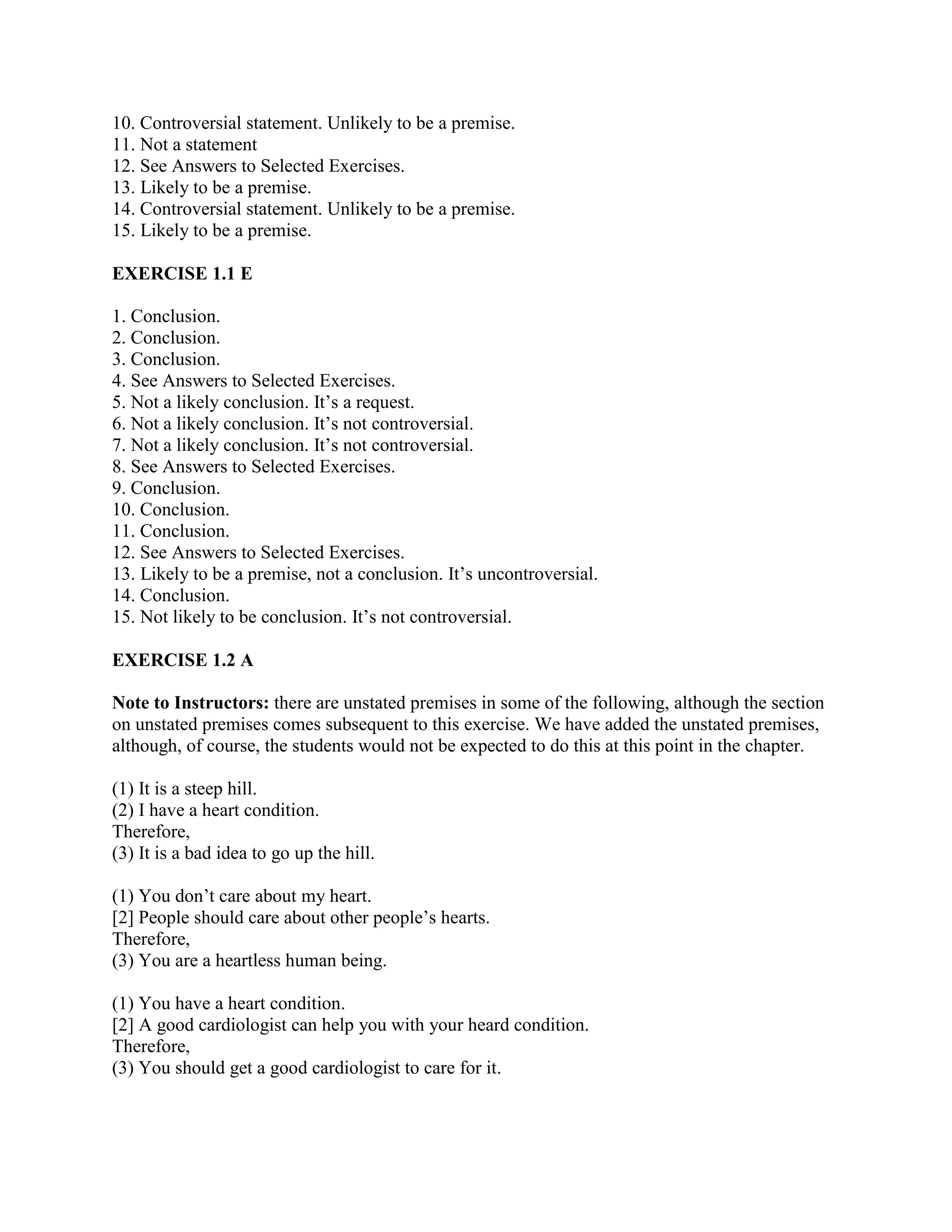 10. Controversial statement. Unlikely to be a premise.
11. Not a statement
12. See Answers to Selected Exercises.
13. Likely to be a premise.
14. Controversial statement. Unlikely to be a premise.
15. Likely to be a premise.
EXERCISE 1.1 E
1. Conclusion.
2. Conclusion.
3. Conclusion.
4. See Answers to Selected Exercises.
5. Not a likely conclusion. It’s a request.
6. Not a likely conclusion. It’s not controversial.
7. Not a likely conclusion. It’s not controversial.
8. See Answers to Selected Exercises.
9. Conclusion.
10. Conclusion.
11. Conclusion.
12. See Answers to Selected Exercises.
13. Likely to be a premise, not a conclusion. It’s uncontroversial.
14. Conclusion.
15. Not likely to be conclusion. It’s not controversial.
EXERCISE 1.2 A
Note to Instructors: there are unstated premises in some of the following, although the section
on unstated premises comes subsequent to this exercise. We have added the unstated premises,
although, of course, the students would not be expected to do this at this point in the chapter.
(1) It is a steep hill.
(2) I have a heart condition.
Therefore,
(3) It is a bad idea to go up the hill.
(1) You don’t care about my heart.
[2] People should care about other people’s hearts.
Therefore,
(3) You are a heartless human being.
(1) You have a heart condition.
[2] A good cardiologist can help you with your heard condition.
Therefore,
(3) You should get a good cardiologist to care for it.
 