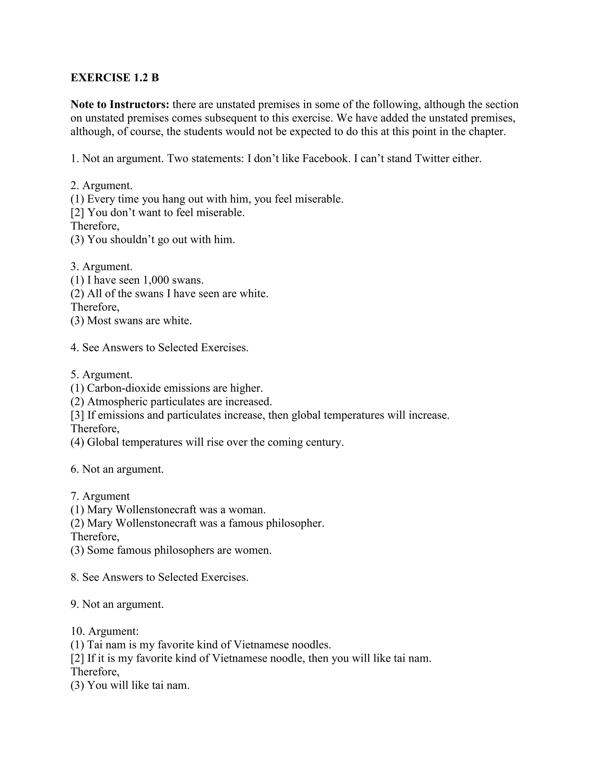 EXERCISE 1.2 B
Note to Instructors: there are unstated premises in some of the following, although the section
on unstated premises comes subsequent to this exercise. We have added the unstated premises,
although, of course, the students would not be expected to do this at this point in the chapter.
1. Not an argument. Two statements: I don’t like Facebook. I can’t stand Twitter either.
2. Argument.
(1) Every time you hang out with him, you feel miserable.
[2] You don’t want to feel miserable.
Therefore,
(3) You shouldn’t go out with him.
3. Argument.
(1) I have seen 1,000 swans.
(2) All of the swans I have seen are white.
Therefore,
(3) Most swans are white.
4. See Answers to Selected Exercises.
5. Argument.
(1) Carbon-dioxide emissions are higher.
(2) Atmospheric particulates are increased.
[3] If emissions and particulates increase, then global temperatures will increase.
Therefore,
(4) Global temperatures will rise over the coming century.
6. Not an argument.
7. Argument
(1) Mary Wollenstonecraft was a woman.
(2) Mary Wollenstonecraft was a famous philosopher.
Therefore,
(3) Some famous philosophers are women.
8. See Answers to Selected Exercises.
9. Not an argument.
10. Argument:
(1) Tai nam is my favorite kind of Vietnamese noodles.
[2] If it is my favorite kind of Vietnamese noodle, then you will like tai nam.
Therefore,
(3) You will like tai nam.
 