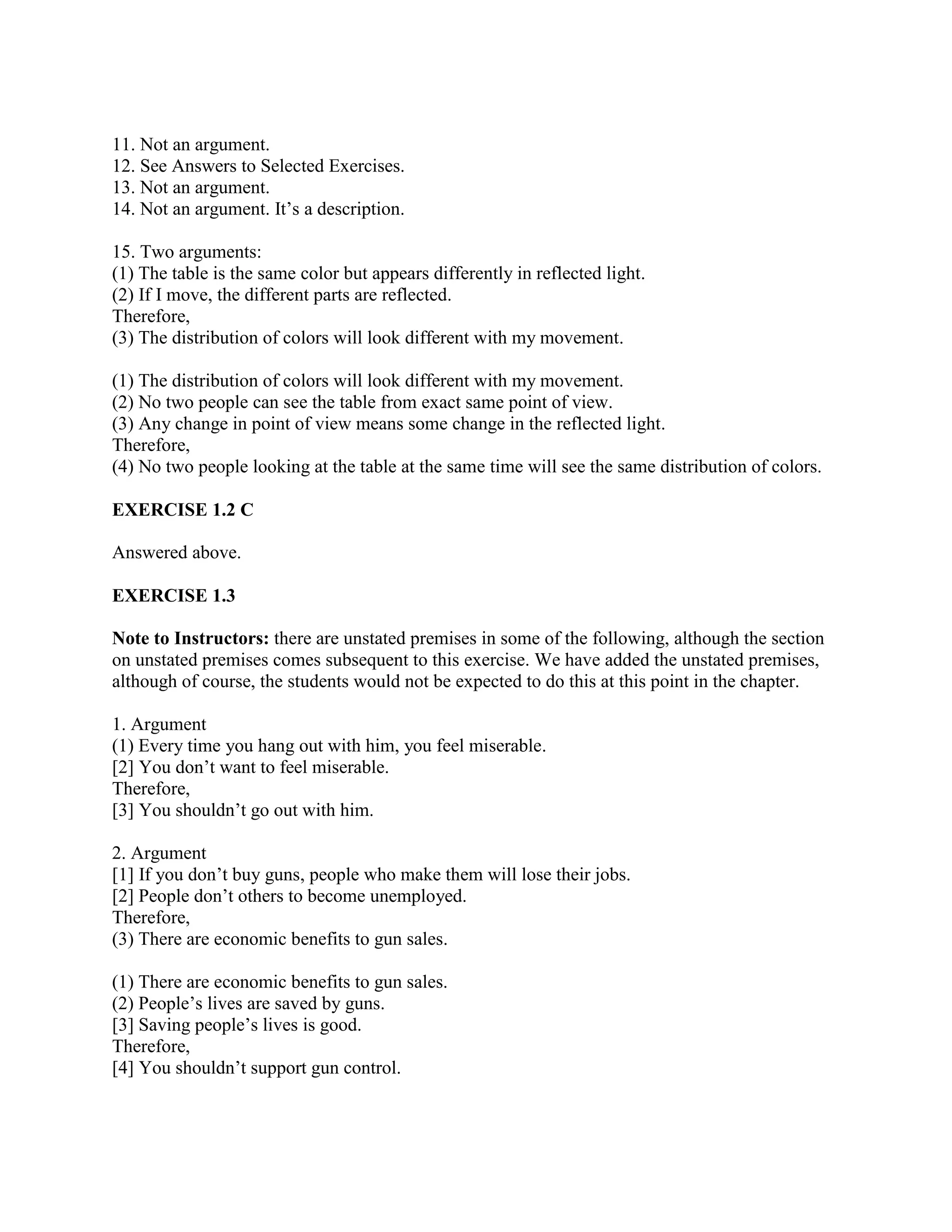 11. Not an argument.
12. See Answers to Selected Exercises.
13. Not an argument.
14. Not an argument. It’s a description.
15. Two arguments:
(1) The table is the same color but appears differently in reflected light.
(2) If I move, the different parts are reflected.
Therefore,
(3) The distribution of colors will look different with my movement.
(1) The distribution of colors will look different with my movement.
(2) No two people can see the table from exact same point of view.
(3) Any change in point of view means some change in the reflected light.
Therefore,
(4) No two people looking at the table at the same time will see the same distribution of colors.
EXERCISE 1.2 C
Answered above.
EXERCISE 1.3
Note to Instructors: there are unstated premises in some of the following, although the section
on unstated premises comes subsequent to this exercise. We have added the unstated premises,
although of course, the students would not be expected to do this at this point in the chapter.
1. Argument
(1) Every time you hang out with him, you feel miserable.
[2] You don’t want to feel miserable.
Therefore,
[3] You shouldn’t go out with him.
2. Argument
[1] If you don’t buy guns, people who make them will lose their jobs.
[2] People don’t others to become unemployed.
Therefore,
(3) There are economic benefits to gun sales.
(1) There are economic benefits to gun sales.
(2) People’s lives are saved by guns.
[3] Saving people’s lives is good.
Therefore,
[4] You shouldn’t support gun control.
 
