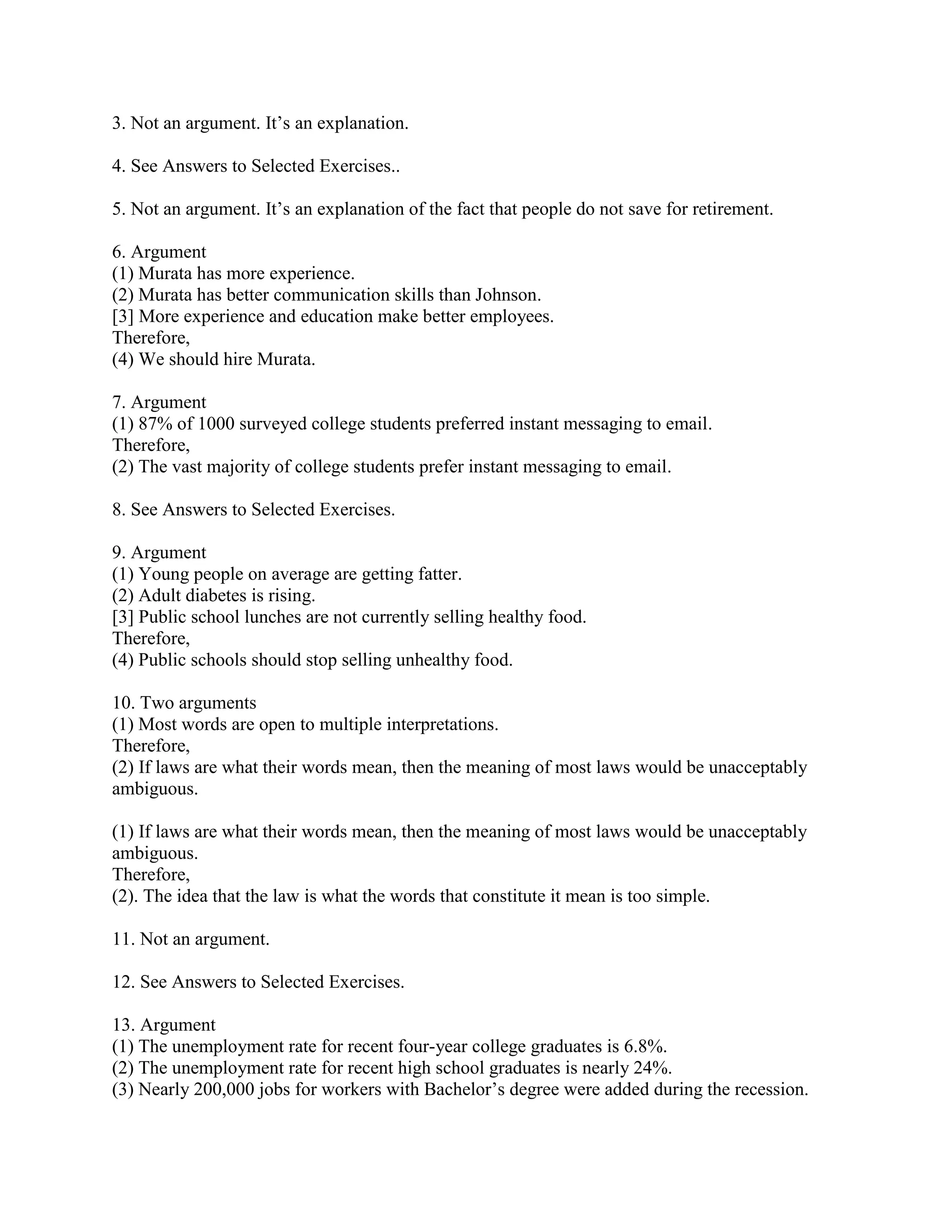 3. Not an argument. It’s an explanation.
4. See Answers to Selected Exercises..
5. Not an argument. It’s an explanation of the fact that people do not save for retirement.
6. Argument
(1) Murata has more experience.
(2) Murata has better communication skills than Johnson.
[3] More experience and education make better employees.
Therefore,
(4) We should hire Murata.
7. Argument
(1) 87% of 1000 surveyed college students preferred instant messaging to email.
Therefore,
(2) The vast majority of college students prefer instant messaging to email.
8. See Answers to Selected Exercises.
9. Argument
(1) Young people on average are getting fatter.
(2) Adult diabetes is rising.
[3] Public school lunches are not currently selling healthy food.
Therefore,
(4) Public schools should stop selling unhealthy food.
10. Two arguments
(1) Most words are open to multiple interpretations.
Therefore,
(2) If laws are what their words mean, then the meaning of most laws would be unacceptably
ambiguous.
(1) If laws are what their words mean, then the meaning of most laws would be unacceptably
ambiguous.
Therefore,
(2). The idea that the law is what the words that constitute it mean is too simple.
11. Not an argument.
12. See Answers to Selected Exercises.
13. Argument
(1) The unemployment rate for recent four-year college graduates is 6.8%.
(2) The unemployment rate for recent high school graduates is nearly 24%.
(3) Nearly 200,000 jobs for workers with Bachelor’s degree were added during the recession.
 