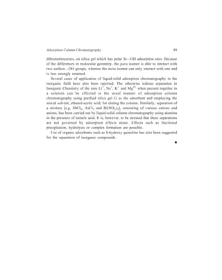 6 
Partition Column Chromatography 
[Liquid-Liquid Chromatography (LLC)] 
Some mixtures do not respond well to the adsorption chromatographic technique 
and the partition process may be better suited to their separation. The partition 
chromatographic technique is the result of the historic discovery made by Martin 
and Synge in 1941. The stationary phase in liquid-liquid or partition column 
chromatography is a very thin film of liquid that is adsorbed on the surface of an 
inert solid material like kieselguhr, diatomaceous earth, cellulose powder or silica 
gel, the solid material constituting the column packing. The solid serves only a 
support for the liquid; it does not participate directly in the chromatography. A 
second liquid constitutes the moving phase. 
6.1 Working of the Technique of Partition Column Chromatography 
Consider the separation of a mixture of two constituents, A and B. The separation 
depends on what amounts to a large number of successive mini-extractions based 
on differences in distribution of components A and B in the two liquids. As the 
mobile phase passes through the column, substance A is preferentially extracted 
and moves downward more rapidly than B which is retained to a greater degree 
in the stationary phase. 
In general, the mechanics of carrying out partition chromatography in a column 
are the same as those for adsorption, except for the preparation of the material for 
packing the column. The finely divided solid support as, for example, silica gel, 
is mixed with the liquid (water or other appropriate liquid) in a definite ratio by 
weight; the ratio used depends on the nature of the materials to be separated. The 
resulting mixture of stationary phase and solid support is actually a dry, free-flowing 
powder, not unlike the support material before treatment with the liquid. 
Thus silica gel absorbs about 70% by weight of water without becoming wet in the 
ordinary sense. The chromatographic tube, therefore, can be packed with this 
powder in the manner it is done for adsorption chromatography. Though dry 
packing is sometimes preferable to slurry packing, nevertheless dry packing is 
generally not applicable when the stationary phase is a liquid on an inert solid 
carrier. 
The solvent pair constituting the stationary phase and the mobile phase must 
have low mutual solubility. Water is generally the stationary phase. Hydrophilic 
 