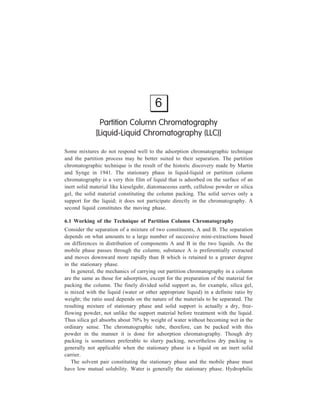 Partition Column Chromatography 91 
organic solvents are the other liquids which can constitute the stationary phase in 
place of water. The solvent series for liquid-liquid chromatography is: Water  
formaldehyde  methanol  acetic acid  ethanol  acetone  n-propanol  
t-butanol  phenol  n-butanol  amyl alcohol  ethyl acetate  ether  butyl 
acetate  chloroform  benzene  toluene  cyclohexane  petroleum ether. This 
is also the order of decreasing capacity of these solvents for H-bonding. 
For working of this technique, prediction of the optimum combination of 
stationary phase and mobile liquid phase is not always possible since the 
partitioning system may involve mixed solvents, solutions of salts, buffers, or 
complexing agents, and determination of the proper conbination of stationary 
phase and solvent system in partition chromatography is not unoften a matter of 
trial and error. 
Collection of effluent fractions is followed by their analyses using the detection 
devices based on a physical property such as refractive index, condictivity, ultra 
violet or visible absorption. 
Figure 6.1 gives design of a typical liquid chromatograph. 
R ese rvo irs 
M ix ing C ham ber 
Pum p 
Program m er 
Inje c tor 
C oil 
C olumn 
Temp e ratu re 
ja ck e t 
Figure 6.1 A typical design of a liquid chromatograph 
D ec te tor 
C olle c tor 
R eco rde r 
 