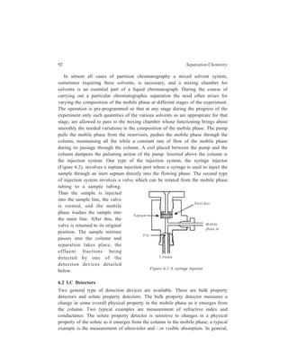Partition Column Chromatography 93 
the solute property detectors are more sensitive, particularly if the mobile phase 
does not contribute to the property to be measured. 
Given below is the description of different types of detectors along with the 
underlying theory of working of each of them. 
6.2.1 Absorption photometric detectors 
When light of frequency υ is absorbed by a molecule, the electrons forming the 
chemical bonds are raised to higher energy levels (the molecule undergoes a 
transition from the ground state to one of the excited states with a higher energy 
content), the difference in energy level being given by the relation: 
hυ = E1 – E0, 
where E0 and E1 are respectively the energies of the ground state and the excited 
state of the molecule. 
Absorption of light energy may increase the vibrational energy (i.e. increase the 
amplitude of vibration of the atomic nuclei in the bonds), the rotational energy of 
the molecule as a whole (and parts of it about the chemical bonds) or cause the 
excitation of the outer valence electrons. To increase the rotational energy of the 
molecule, relatively small energy quanta are sufficient and, therefore, the 
corresponding absorption lies in the far infrared region—the region of longer 
wavelengths. The energies which are required to increase the vibrational energy of 
the molecule are provided by radiation in the near infrared region. 
Higher energy quanta are required to excite the outer electrons of the molecule 
(absorption in visible and ultraviolet regions). The quanta required to change the 
electronic energy are about one or two orders of magnitude higher than those 
required to change the vibrational energy. Therefore, absorption in the ultraviolet 
region causes electronic, vibrational or rotational transitions; absorption in the 
long-wavelength infrared region is accompained by the change of the rotational 
energy alone. 
Absorption photometric detectors are based on the measurement of the relation 
between the intensity of absorption of light and the light frequency (or 
wavelength). For this measurement, a beam of monochromatic light (light of 
specific wavelength), whose wavelength is gradually changed with the aid of a 
special instrument called a monochromator, is allowed to pass through layer of a 
substance (more often in solution). The intensity of transmitted light, I, is 
measured and transmitted to the recorder which registers it in the form of a graph 
(spectrum), with the intensity I plotted as the ordinate and the wavelength or 
frequency as the abscissa. 
The measurement procedure described above is characteristic of so-called 
single-beam instruments. The operation of current spectro-photometers is based on 
 