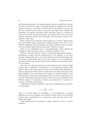 Partition Column Chromatography 95 
(i) 
I 
I0 
= transmittance (transmission); 
(ii) 100 
I 
I0 
= per cent transmittance; 
(iii) 
− 
I I 
I 
0 
0 
and 100 
− 
I I 
I 
0 
0 
= fraction of absorbed light and per cent 
absorbance; 
(iv) A = log 
I 
I 
0 = optical density (absorbance or extinction); 
(v) A1 1 
cm 
% = absorbance of 1 cm layer of solution which contains 1% by 
weight of absorbing solute. 
In ultraviolet spectra, usually the wavelength [in millimicrons (mμ) or 
nanometre (nm), 10–9 m] is plotted on the abscissa and ε or log ε on the ordinate, 
ε being the molar extinction coefficient, which is the optical density of a 1 M 
solution for a layer thickness of 1cm i.e. ε = 
A 
bC 
where C is concentration in moles 
per litre under specified conditions of wavelength and solvent. Ultraviolet 
spectroscopy usually employs very dilute solutions so that the deviations from 
Beer’s law are small. 
When infrared spectra are recorded, the frequency [in reciprocal centimetres 
(cm–1)] or, less often, the wavelength [in microns (μ)], [in microns (μ)] is plotted 
as the abscissa, and the per cent absorbance or per cent transmittance is plotted as 
the ordinate. 
The change of the energy of the molecule caused by absorption of the light 
energy (energy transitions) refers to a definite type of electronic or vibrational 
excitation (for each purely vibrational transition there is a progression of closely 
spaced rotational levels) of the molecule. The maxima in the absorption spectra 
correspond to the most probable transitions between the energy levels of the 
molecule, so that absorption spectra are intimately associated with the structure of 
the molecule. Certain maxima in the absorption spectra are so characteristic of 
some groups of atoms or bonds that the position of these maxima varies little 
from compound to compound containing the same functional group or the same 
bonds. Such are, for example, the valence vibrations of the bonds: C=O (about 
1700 cm–1), C ≡ N (Ca, 2250 cm–1), O–H (3550 – 3650 cm–1) (see Table 6.1) 
shown in the IR spectra. They are called characteristic IR bands and enable 
determining the presence or absence in the molecule of the various groups of 
atoms or bonds. In UV spectra, points which represent wavelengths where 
absorption reachs maximum are called λmax (where ε is represented as εmax), and 
 