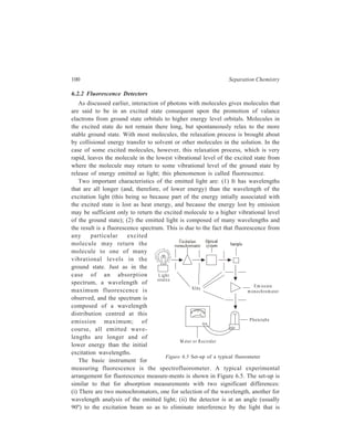 Partition Column Chromatography 101 
transmitted through the sample. Upon excitation of the sample molecules, the 
fluorescence will be emitted in all directions and is detected by a photocell at right 
angles to the excitation light beam. 
The light source used in most instruments is a Xenon arc lamp that emits 
radiation in the ultraviolet, visible, and near infrared regions (200 to 1400 nm). 
The light is directed by an optical system to the excitation monochromator, which 
allows either the preselection of a wavelength or scanning of a certain wavelength 
range. The exciting light then passes into a cuvette which is connected to the exit 
of the chromatographic column so that it contains the continuously flowing column 
effluent. Because of the geometry of the optical system, a special fluorescence 
cuvette with four translucent quartz or glass sides must be used instead of a typical 
fused absorption cuvette with two opaque sides. When the excitation light beam 
impringes on the sample cell, molecules in the solution are excited, and some will 
emit light. 
Light emitted at right angles to the incoming beam is analysed by the emission 
monochromator. In most cases, the wavelength analysis of emitted light is carried 
out by measuring the intensity of fluorescence at a preselected wavelength (usually 
the wavelength of emission maximum). The analyzer monochromator directs 
emitted light of only the preselected wavelength toward the detector. A 
photomultiplier tube (PMT) serves as a detector to measure the intensity of the 
light. The output current from the photomultiplier is fed to some measuring device 
that indicates the extent of fluorescence. 
Fluorescence measurements, unlike absorption, are temperature-dependent. All 
solutions, especially if relative fluorescent measurements are taken, must be 
thermostated at the same temperature. 
Fluorescence detectors are becoming more popular due to their selectivity and 
sensitivity. Selectivity frequently means that the compounds of interest can be 
readily detected when present in a complex mixture of compounds that do not 
exhibit fluorescence. Sensitivity can be measured in terms of parts per billion. 
Both fixed wavelength and scanning fluorescence units are available. 
Fluorescence is exhibited by molecules that contain multiple conjugated double 
bonds with an electron-donating group like –NH2 or –OH being present on the 
resonating nucleus. The fluorescence detector thus is widely used as an analytical 
tool for the determination of polycyclic compounds, aromatic amines and phenols. 
In Inorganic Chemistry, the detector finds its most frequent use in the 
determination of metal ions. Chromatographic separation of metal ions is carried 
out through their complexation with organic reagents and this complexation 
promotes fluorescence. The fluorescence detector is specially important in analyses 
of biomolecules. The amino acids with phenyl rings (phenylalanine, tyrosine and 
tryptophan) are fluorescent; hence proteins containing these amino acids are 
fluorescent. Similarly, nucleic acids and some coenzymes (NAD, FAD) are also 
 