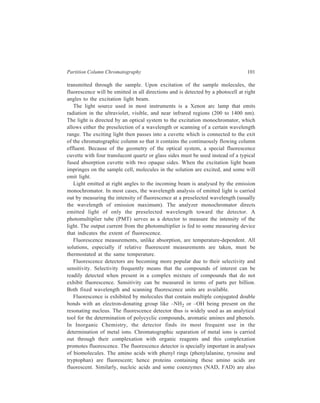 102 Separation Chemistry 
fluorescent because purine and pyrimidine bases (i.e. adenine, guanine, cytosine, 
uracil) are constituent units of their structures. 
6.2.3 Refractometric Detector 
Another type of important detector is the differential refractometer. This device 
continuously monitors the difference between the refractive index of pure solvent 
(mobile phase) and that of the mobile phase containing sample (column effluent), 
and depends for its sensitivity solely on the considerable difference in the index 
of solvent and that of solutes. Differences in the index of refraction can be 
measured to about 1 part in 107, which corresponds to a few parts per million of 
an organic solute in water, so that this detector is only moderately sensitive 
compared to the detectors discussed earlier. The advantage of refractive index 
detection is that it can be employed with solvents whose physical properties (such 
as UV absorption) might interfere with other modes of detection. The versatility 
of use of the refractometer detector is its major advantage. However, this advantage 
has a major limitation in that this type of detector cannot be used with gradient 
elution because the change in index due to solvent programming completely 
overwhelms any signals produced by the eluted components. 
D ete c tor c ell 
S am ple 
L ens 
M irro r 
M ask Lig h t 
so urce 
A m p lifie r R ec o rde r 
and p ow er 
suppy 
Figure 6.6 Schematic refractometric LC detector. 
Figure 6.6 shows a refractometer detector whose working is based on the 
angular displacement undergone by a light beam on passing through two liquid-filled 
prisms. If the two liquids are identical, the displacement will be nil, but even 
a change of a few parts per million in the refractive index will make a detectable 
difference in the angle of the beam. The photodetector is sensitive to the location 
of the light beam rather than its intensity, so that its output changes as the beam 
moves across it. The zero-adjusting device is merely a glass plate that can be 
turned so as to displace the light beam slightly. 
All the detectors described above are non-destructive to the samples so that 
column effluent can be collected for further physical/chemical characterization and 
any further use. 
 