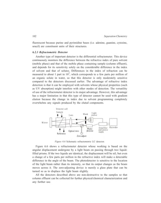 Partition Column Chromatography 103 
6.2.4 Other Detectors 
(i) Reaction detector: In this detector, the liquid stream from the column is 
mixed continuously with a substance that will react with the expected species to 
form an absorbing or fluorescing product. The combined flow is then passed 
through an appropriate optical detection (i.e. a UV detector or a fluorescence 
detector). An example of the application of this principle is the determination of 
proteins and amino acids by using the polycyclic aromatic compound, 
fluorescamine (Fluoram), as the appropriate reagent. This reagent reacts with 
primary amines to give products that fluoresce strongly at 475 nm upon excitation 
at 390 nm. 
(ii) The dielectric constant detector utilizes a narrow space between two metal 
electrodes as a capacitor. The column effluent, passing through this channel, 
causes a variation in the capacitance according to its dielectric constant. LC 
solvents vary greatly in values of their dielectric constants, from about 2 for 
symmetrical molecules such as benzene and cyclohexane to greater than 180 for 
such a highly polar compound as methyl formamide. Deviations seen by the 
detector can give either positive or negative peaks according to whether the solute 
component has a dielectric constant value greater or less than that of the solvent. 
This provides a detector of wide utility, somewhat more sensitive than that based 
on the refractive index. 
(iii) Electrochemical detection finds application in reversed-phase 
chromatography (see page 101) wherein the components of the sample are 
electroactive. Components of the eluate from the column are subjected to oxidation 
or reduction on the surface of an electrode whereby a small current is produced. 
The current produced is proportional to the amount of material oxidized or 
reduced. 
The potential between the electrodes in the electrochemical cell is adjusted to 
a value at which the sample components are electroactive. An amperometeric 
detection system keeps monitoring the current flowing through the cell as the 
effluent from the chromatographic column is continuously directed through the 
cell. As an alternative monitoring system, coulometry can be employed, this 
method of analysis being based on the application of Faraday’s laws of electrolysis 
relating the equivalence between quantity of electricity passed and chemical 
change occurred. 
Another instrument called the transport detector, used for detection of lipids, 
proteins or carbohydrates, requires the transport of the column eluent by a moving 
wire disc, chain or helix. The solvent is evaporated in a furnace and the non-volatile 
sample passes into a flame ionization detector (FID) which is detailed later 
under gas chromatography (GC) wherein FID counts amongst the major detectors. 
(iv) Radioactive detectors: Detectors used for measuring the radioactivity of 
solutes separated chromatographically are based on (a) standard scintillation 
 
