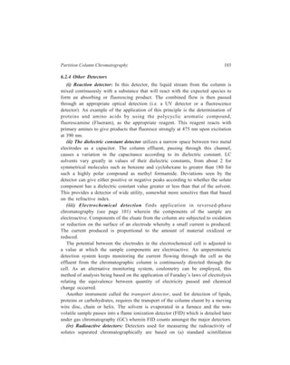 104 Separation Chemistry 
systems and (b) Geiger counting. Sensitivities obtainable with flow-through 
systems are lower than those obtained in case of counting individual samples from 
a fraction collector. The sensitivity can be increased by increasing the counting 
time, but this can only be achieved by a lowering of mobile phase rates, or by 
using larger volume flow cells so that the residence time of the solute in the 
detector is increased. However, both of these possibilities lead to lower 
chromatographic efficiencies. A stopped-flow technique, however, allows for 
larger counting times without destroying the chromatographic separation. 
Radiochemical methods of detection are, therefore, best suited for use with 
relatively large columns and long analysis times. 
(a) Liquid Scintillating Counting 
Samples for liquid scintillation counting consist of three components viz. (1) the 
radioactive material, (2) a solvent, usually aromatic, in which the radioactive 
substances is dissolved or suspended, and (3) one or more organic fluorescent 
substances. Components (2) and (3) make up the liquid scintillation system. The 
β particles emitted from the radioactive sample (most of the radioisotopes used in 
biochemical research are β emitters) interact with the scintillation system, 
producing small flashes of light or scintillations. The light flashes are detected by 
a photomultiplier tube (PMT). Electronic pulses from the PMT are amplified and 
registered by a counting device called a scaler. 
The scintillation process, in detail, begins with the collision of emitted β 
perticles with solvent molecules, S: 
β + S S* + β (less energetic) 
Contact between the energetic β particles and S in the ground state results in 
transfer of energy and conversion of an S molecule into an excited state, S*. 
Aromatic solvents such as toluene or dioxane are most often used because their 
electrons are easily promoted to an excited state orbital. The β particle after one 
collision still has sufficient energy to excite several more solvent molecules. The 
excited solvent molecules normally return to the ground state by emission of a 
photon, S* → S + hυ. Photons from the typical aromatic solvent are of short 
wavelength and are not efficiently detected by photocells. A convenient way to 
resolve this technical problem is to add one or more fluorescent substances (fluors) 
to the scintillation mixture. Excited solvent molecules interact with a primary 
fluor, F1, energy being transferred from S* to F1, resulting in ground state S 
molecules and excited F1 molecules, F1*: 
S* + F1 S + F1* 
F1* molecules are fluorescent and emit light of a longer wavelength than S*: 
F1* F1 + hυ1. 
 