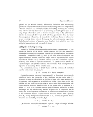 Partition Column Chromatography 105 
If the light emitted during the decay of F1* is still of a wavelength too short for 
efficient measurement by a PMT, a secondary fluor, F2, that accepts energy from 
F1* may be added to the scintillation system. The following two equations outline 
the continued energy transfer process and fluorescence of F2: 
F1* + F2 F1 + F2* 
and F2* F2 + hυ2. 
The light, hυ2, from F2* is of longer wavelength than hυ1 from F1* and is more 
efficiently detected by a PMT. Two widely used primary and secondary fluors are 
2, 5-diphenyloxazole (PPO) with an emission maximum of 380 nm, and 1,4-bis- 
2–(5-phenyloxazolyl)-benzene (POPOP) with an emission maximum of 420 nm. 
The most basic elements in a liquid scintillation counter are the PMT, a pulse 
amlifier, and a counter, called a scaler. This simple assembly may be used for 
counting; however, there are many problems and disadvantages with this set-up. 
Many of these difficulties can be alleviated by more sophisticated instrumental 
features. Some of the problems and practical solutions are outlined below. 
Thermal Noise in Photomultiplier Tubes: The energies of the β particles from 
most β emitters are very low. This, of course, leads to low energy photons emitted 
from the fluors and relatively low energy electrical pulses in the PMT. In addition, 
photomultiplier tubes produce thermal background noise with 25 to 30% of the 
energy associated with the fluorescence-emitted photons. This difficulty cannot be 
completely eliminated, but its effect can be lessened by placing the samples and 
the PMT in a freezer at –5 to –8ºC in order to decrease thermal noise. 
A second method to help resolve the thermal noise problem is the use of two 
photomultiplier tubes for detection of scintillations. Each flash of light that is 
detected by the photomultiplier tubes is fed into a coincidence circuit. A 
coincidence circuit counts only those flashes that arrive simultaneously at the two 
photodetectors. Electrical pulses that are the result of simultaneous random 
emission (thermal noise) in the individual tubes are very unlikely. A schematic 
diagram of a typical scintillation counter with coincidence circuitry is shown in 
Figure 6.7. Coincidence circuitry has the disadvantage of inefficient counting of 
very low energy β particles emitted from 3H and 14C. 
Counting more than One Isotope in a Sample: The basic liquid scintillation 
counter with coincidence circuitry can only be used to count samples containing 
one type of isotope. Many experiments in Biochemistry require the counting of just 
one isotope; however, more valuable experiments can be performed if two radio-isotopes 
can be simultaneously counted in a single sample (double-labeling 
experiments). The basic scintillation counter previously described has no means of 
discriminating between electrical pulses of different energies. 
The size of current generated in a photocell is nearly proportional to the energy 
of the β particle initiating the β pulse. β particles from different isotopes have 
 