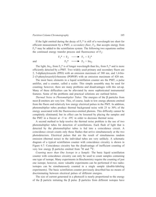 106 Separation Chemistry 
characteristic energy spectra 
with an average energy. 
Freeze r 
Sample 
Modern scintillation counters 
PM T PM T 
are equipped with pulse 
height analyzers that measure 
the size of the electrical pulse 
and count only those pulses 
within preselected energy 
limits set by discriminators. 
The circuitry required for 
pulse height analysis and 
energy discrimination of β 
particles is shown in Figure 
6.7. Discriminators are 
electronic ‘windows’ that can 
P u lse he ig h t 
be adjusted to count β 
ana lyzer 
particles within certain 
Channel 1 Channel 2 
energy or voltage ranges 
called channels. The channels 
Scaler Scaler 
are set to a lower limit and an 
upper limit, and all voltages 
within these limits are 
counted. Discriminator 
number 1 is adjusted to 
Figure 6.7 Block diagram of a typical scintillation 
accept typical β particles 
counter, showing coincidence circuitry. 
emitted by 3H and channel 
number 2 is adjusted to receive β particles of the energy characteristic of 14C. 
Practical Aspects of Scintillation Counting 
I. Quenching 
Pulse summation 
Co inciden ce g ate 
P u lse he ig h t 
ana lyzer 
P rinter 
Any chemical agent or experimental condition that reduces the efficiency of the 
scintillation and detection process leads to a reduced level of counting, or 
quenching. There are four common origins of quenching. 
Colour quenching is a problem if chemical substances that absorb photons from 
the secondary fluors are present in the scintillation mixture. Since the secondary 
fluors emit light in the visible region between 410 and 420 nm, coloured 
substances may absorb the emitted light before it is detected by the photocells. 
Radioactive samples must be treated to remove coloured impurities before mixing 
with the scintillation solvent. 
Chemical quenching occurs when chemical substances in the scintillation 
solution interact with excited solvent and fluor molecules and, hence, decrease the 
 