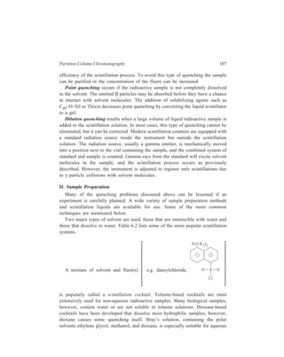 108 Separation Chemistry 
samples. Toluene-based cocktails can be used with small amounts of aqueous 
samples if an emulsifying agent such as Aquasol, Bisolov, Cab–O–Sil, or Triton is 
added. 
TABLE 6.2 
Useful Scintillation Systems 
For Non-polar Organic Compounds: 
1. Toluene-based: PPO, POPOP (or dimethyl POPOP) in toluene. 
For Aqueous Solutions: 
1. Toluene-based: PPO, POPOP, emulsifying agent (Aquasol, Biosolv, Cab–O–Sil or 
Triton - X 100) in toluene. 
2. Bray’s solution: PPO, POPOP, naphthalene, methanol, ethylene glycol in dioxane. 
3. Dioxane-based: PPO, p-bis (O-methylstyryl) benzene, naphthalene in dioxane. 
For CO2 and Acidic Substances: 
1. Toluene-dioxane-based: PPO, POPOP, naphthalene in dioxane-toluene. Sample is 
prepared in a base such as hyamine hydroxide. 
Radioactive samples which are insoluble in both toluene and water must be 
pretreated before analysis. Some insoluble samples can be chemically or physically 
transformed into a soluble form. A common method is to burn the sample under 
controlled conditions and collect the 3H2O and/or 14CO2 in the scintillation 
solution. Alternatively, the radioactive substance can be collected on cellulose or 
fibreglass membrane filters. The filter with the imbedded radioactive sample is 
placed directly in a scintillation vial containing the proper cocktail. Acidic 
substances and CO2 may be measured after treatment with a base such as hyamine. 
The radioactive sample and scintillation solution are placed in a glass vial for 
counting. Special glass with a low potassium content must be used because natural 
potassium contains the radioisotope 40K, a β emitter. Polyethylene vials are also 
in common use today. 
III Background Radiation 
All radiation counting devices register counts even if there is no specific or 
direct source of radiation near the detectors. This is due to background radiation. 
It has many sources including natural radioactivity, cosmic rays, radioisotopes in 
the construction materials of the counter, radioactive chemicals stored near the 
counter, and contamination of sample vials or counting equipment. Background 
count in a scintillation counter will depend on the scintillation solution used. 
Background counts resulting from natural sources cannot be eliminated; however, 
those due to contamination can be greatly reduced if the laboratory and counting 
instrument are kept clean and free of radioactive contamination. Since it is difficult 
to regulate background radiation, it is usually necessary to monitor its level. The 
 