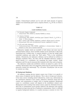 Partition Column Chromatography 109 
typical procedure is to count a radioactive sample and then count a background 
sample containing the same scintillation system but no radioisotope. The actual or 
correct activity is obtained by subtracting the background counts from the results 
of the radioactive sample. 
IV Scintillation Counting of γγγγ Rays 
24Na and 131I are both β and γ emitters, and are often used in biochemical 
research. Gamma rays are more energetic than β particles, and denser materials are 
necessary for absorption. A gamma 
S am ple 
counter (Figure 6.8) consists of a 
sample well, a sodium iodide crystal 
as fluor and a photomultiplier tube. 
PM T PM T 
The high energy γ rays are not 
absorbed by the scintillation solution 
or vial, but they interact with a crystal 
fluor, producing scintillations. The 
N al c rys ta ls 
scintillations are detected by 
photomultiplier tubes and 
Figure 6.8 A gamma counter 
electronically counted. 
(b) Geiger-Müller Counting of Radioactivity 
Another method of radiation detection that has some applications in Biochemistry 
is the use of gas ionization chambers. The most common device that uses this 
technique is the Geiger-Müller tube (G-M tube). When β particles pass through a 
gas, they collide with atoms and may cause ejection of an electron from a gas 
atom. This results in the formation of an ion pair made up of the negatively 
charged electron and the positively charged atom. If the ionization occurs between 
two charged electrodes (an anode and a cathode), the electron will be attracted to 
the anode and the positive ion toward the cathode. This results in a small current 
in the electrode system. If only a low voltage difference exists between the anode 
and the cathode, the ion pairs will move slowly and will, most likely recombine 
to form neutral atoms. Clearly, this would result in no pulse in the electric circuit 
because the individual ions did not reach the respective electrodes. At higher 
voltages, the charged particles are greatly accelerated towards the electrodes and 
collide many times with unionized gas atoms. This leads to extensive ionization 
and a cascade or avalanche of ions. If the voltage is high enough (1000 volts for 
most G-M tubes), all ions are collected at the electrodes. A Geiger-Müller counting 
system uses this voltage region for ion acceleration and detection. A typical G-M 
tube is represented in Figure 6.9. It consists of a mica window for entry of β 
particles from the radiation source, an anode down the centre of the tube, and a 
cathode surface inside the walls. A high voltage is applied between the electrodes. 
 