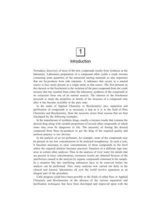 1 
Introduction 
Nowadays, discovery of most of the new compounds results from synthesis in the 
laboratory. Laboratory preparation of a compound often yields a crude mixture 
containing some quantities of the unreacted starting materials as also impurities 
that are by-products from side reactions. A substance that occurs in a natural 
source is also rarely present as a single entity in that source. The first demand on 
the chemist or the biochemist is the isolation of the pure compound from the crude 
mixture that has resulted from either the laboratory synthesis of the compound or 
its extraction from one of its natural sources. The chemist or the biochemist 
proceeds to study the properties or details of the structure of a compound only 
after it has become available in the pure state. 
In the realm of Applied Chemistry or Biochemistry also, separation and 
purification of compounds is as necessary a step as it is in the field of Pure 
Chemistry and Biochemistry. Here the necessity arises from reasons that are best 
elucidated by the following examples. 
In the manufacture of synthetic drugs, usually a mixture results that contains the 
desired drug along with variable proportions of several other compounds of which 
some may even be dangerous to life. The necessity of freeing the desired 
compound from these by-products to get the drug of the required quality and 
uniform potency is too obvious. 
In the analysis of air for pollutants, for example, some of the compounds may 
be present in too low concentrations to be analysed straightaway. In such a case, 
it becomes necessary to raise concentrations of those compounds to the level 
where the required analysis becomes practical. Situation of a different type may 
arise in certain other analyses. Thus in the analysis of river water for metals that 
are present in trace concentrations, erroneous results are obtained because of the 
interference caused in the analysis by organic compounds contained in the sample. 
In a situation like this interfering substances have to be removed before the 
analysis can be performed. Also, many analyses now carried out daily in the 
clinical and forensic laboratories all over the world involve separation as an 
integral part of the procedure. 
Little progress could have been possible in the fields of either Pure or Applied 
Chemistry and Biochemistry in the absence of the various separation and 
purification techniques that have been developed and improved upon with the 
 