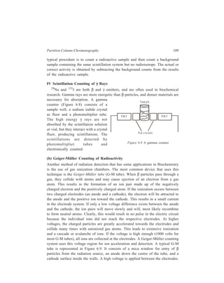110 Separation Chemistry 
Current generated from electron movement toward the 
anode is amplified, measured, and converted to counts 
per minute. The cylinder contains an inert gas that 
readily ionises (argon, helium, or neon) plus a 
quenching gas (Q gas, usually butane) to reduce 
continuous ionisation of the inert gas. Beta particles of 
high energy emitted from atoms such as 24Na, 32P, and 
40K have little difficulty entering the cylinder by 
penetrating the mica window. Particles from weak β 
emitters (especially 14C and 3H) are unable to 
efficiently pass through the window to induce 
ionisation inside the chamber. Modified G-M tubes 
with thin mylar (a polyester) windows, called flow 
window tubes may be used to count weak β emitters. 
The sample is prepared in metal disc called a 
planchet. Liquid samples are allowed to dry, leaving a 
radioactive residue for counting on the metal disc. 
Alternatively, a sample may be collected on a 
membrane filter and inserted into the planchet. 
G-M counting has several disadvantages compared 
T hin m ic a w indow 
Figure 6.9 
A node 
C athode 
B ase 
A Geiger-Müller tube 
to liquid scintillation counting. The counting efficiency 
of G-M system is not as high. The response time for 
G-M tubes is longer than for photomultiplier tubes; therefore, samples of high 
radioactivity are not efficiently counted by the G-M tube. In addition, sample 
preparation is more tedious and time-consuming for G-M counting. 
If a choice of counting methods is available, a researcher will usually decide on 
liquid scintillation unless the sample is not amenable to such measurement. 
Insoluble materials or the presence of strong quenching agents would probably 
indicate the need for G-M counting. 
The following general observation may be made to conclude this account of the 
various detection systems employed in liquid chromatography. 
Because of its high sensitivity, resproducibility, and ease of operation, the UV 
detector will be the natural choice for many analyses. For non-UV absorbing 
solutes the refractive index detector is the most probable choice. 
6.3 Reversed-phase Chromatography 
Separation of substances which are sparingly soluble in water cannot be 
successfully achieved if a hydrophilic phase like water were to be used as the 
stationary phase in the column, since such substances would move along with the 
solvent front. In the separation of such substances a water-repellant or hydrophobic 
 