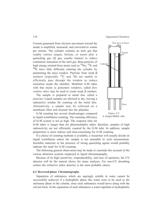 Partition Column Chromatography 111 
material constitutes the stationary phase, while the mobile phase is a hydrophilic 
one. This liquid-liquid partition chromatography is known as the reversed-phase 
partition chromatography, since the most polar molecules will now tend to elute 
first. 
Preparation of the stationary phase for reversed-phase chromatography involves 
a special technique. The stationary support like silica gel, alumina, teflon or 
kieselguhr used for the purpose is first rendered hydrophobic by exposure to 
vapours of chlorosilane. This is followed by treatment of the stationary support 
with the appropriate hydrophobic solvent. This treatment of the stationary support 
may simply be carried out by immersing it in the hydrophobic solvent of choice; 
alternatively, this step is carried out employing a rotary vacuum evaporator which 
gives a uniform coating. 
A great advantage of reversed-phase chromatography is that benefit can be 
taken of the previous knowledge available from batch extraction (Chapter 2) with 
regard to (i) suitable solvents that may be chosen to constitute the stationary phase 
and the mobile phase, and (ii) the variations required to be made in acidity or 
composition of the mobile phase during the course of elutions, in order to achieve 
a neat chromatographic separation. Ethyl acetate, tributylphosphate (TBP), tributyl 
phosphine oxide (TBPO), trioctylphosphine oxide (TOPO) and mesityl oxide are 
examples of the hydrophobic stationary phase used in the reversed-phase partition 
chromatography. For example, an excellent separation of metal ions Fe (III), Cr 
(VI), Ge (IV), Mo (VI), V (V), Au (III) and Hg (II), whose separation is not an 
easy job otherwise, has been achieved from multicomponent mixtures by using 
TBP as the stationary phase. Similarly, using TOPO as the stationary phase, 
bismuth and tin can be separated frm mixtures. Higher molecular-weight amines 
such as trioctylamine (TOA), triisooctylamine (TIOA) can also be used as the 
hydrophobic phase. Thus it is possible to separate cobalt from nickel and iron from 
manganese using TOA as the stationary hydrophobic phase. Chelating extracting 
ligands e.g. dinonyl sulphonate (DNS), are increasingly being employed now as 
the hydrophobic phase. 
Reversed-phase partition column chromatography can be used as an improved 
substitute of the technique of batch extraction with solvents. Batch extraction gives 
unsatisfactory results where values of the relevant distribution constants are low. 
In such cases reversed-phase chromatography can prove successful, because this 
technique adds the advantage of column chromatography to that of solvent 
extraction. Implied in this added advantage is the repeated intimate contact 
established between the mobile hydrophilic phase and the stationary hydrophobic 
phase because of the numerous equilibria attained between the two phases on the 
large number of theoretical plates of the concerned chromatographic column. 
Additionally, reversed-phase column chromatography would also be less time-consuming 
than batch extraction with solvents. 
 