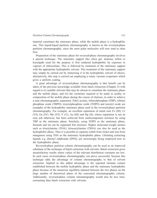 112 Separation Chemistry 
6.4 Applications of Liquid-liquid Chromatography (LLC) 
Because of the variety of stationary phases available, LLC, especially in its high 
performance version, HPLC (Chapter 10), is the most versatile mode of liquid 
chromatography, and a wide variety of sample types, both polar and non-polar, can 
be separated. Separation occurs on the basis of the nature and number of the 
substituent groups, and on differences in molecular weight. 
Some classes of compound are best separated by normal phase LLC and some 
by reversed-phase LLC. Examples include: 
Normal phase LLC—anilines, glycols, alcohols, phenols, aromatics, alkaloids, 
plasticizers, dyes, pesticides, steroids and metal complexes. 
Reversed-phase LLC—alcohols, aromatics, expoxy, hydroxy and poly-unsaturated 
esters, alkaloids, oligomers, antibiotics, steroids and chlorinated 
pesticides. 
Liquid-liquid chromatography is a more efficient separation technique than 
liquid-solid chromatography. Separation of similar compounds (e.g. members of a 
homologous series) is carried out more effectively and hence preferably by LLC. 
Also, LSC suffers from the drawback that usually the column cannot be 
regenerated for re-use, since the active sites can become poisoned by the 
irreversible adsorption of highly active compounds. On the other hand, in LLC the 
immobilized liquid film on the solid support can be essily washed off and replaced 
without the column having to be replaced. 
 
 