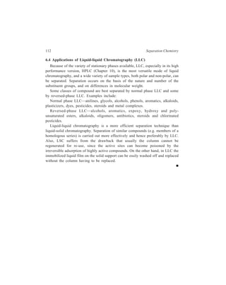 7 
Relationship of Theory to Practice of 
Liquid Chromatography 
So far liquid column chromatography has been dealt with in respect of details of 
technique and equipment involved. The present chapter discusses theory that 
relates performance of an LC column to its various parameters. The aim of this 
discussion is to understand conditions which give high column efficiency, good 
resolution and quick analysis. 
7.1 The key to achievement of separation in any form of chromatography is the 
proper combination of the differential migration of solutes and the control of 
band spreading. Fortunately, control of the migration rates and control of band 
spreading can be treated independently, since the former is governed by the 
thermodynamic (or equilibrium) considerations, while the latter is governed by 
kinetic considerations. 
7.1.1 Relative Retention 
The ability of a system consisting of a particular combination of stationary 
phase and solvent to produce separation is a function of the thermodynamics of the 
system. 
The solvent efficiency i.e. the extent to which two substances can be separated 
is expressed by relative retention, α, for the two components, α being defined by 
the equation: 
α = 
' 
' ... (7.1) 
k 
k 
2 
1 
' and k1 
in which k2 
' , are terms called the k' values of component 2 and component 
1 respectively. The k' value of a solute in its own turn is defined by the equation: 
k' = 
n 
n 
s 
m 
, 
in which ns and nm are respectively the number of moles of the solute in the 
stationary phase and the mobile phase. The k' value of a solute is a property of a 
particular combination of the stationary phase and the mobile phase (solvent) and 
hence is a fundamental chromatographic parameter. It is also known as the column 
capacity ratio. It can be shown that the k' value of a salute is given by the equation: 
 