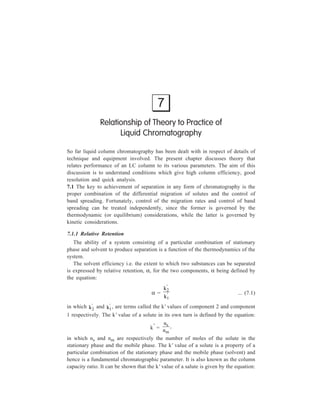 114 Separation Chemistry 
− 
W1 W2 
trm 
tr1 
tr2 
t = 0 
(inje c tion) Tim e 
Figure 7.1 A two-component chromatogram, showing 
the definitions of various parameters. The 
peak at tm corresponds to an unretained (or 
mobile phase) component 
k' = 
t t 
t 
r m 
m 
... (7.2) 
in which tr is the retention time (the time elapsed between the injection of sample 
on to the column and elution of a component measured at its peak) of the solute, 
and tm is the retention time of an unretained solute (i.e. one that has a distribution 
coefficient of zero, so that it is either non-absorbed or is insoluble in the particular 
stationary phase of the column and thus passes through the column at the same rate 
as the mobile phase). These 
two parameteres, tr and tm, are 
illustrated by Figure 7.1, 
which is a typical two-component 
chromatogram 
defining, besides tr and tm, 
various other parameters also, 
which are needed for the 
description of chromato-graphic 
peaks and will be 
D e tecto r re sp on s e 
referred to later. Equation 7.2 
gives a direct means of 
determining the k' values of 
solutes from their respective 
peaks in the chromatogram. The use of k' values is preferred to simply quoting 
retention times, since the latter can vary with flow rate variations from day to day, 
whereas k' values remain constant. 
Since; α = 
' 
' ... (7.1) 
k 
k 
2 
1 
and k' = 
− 
t t 
t 
r m 
m 
... (7.2) 
α = 
t t 
t t 
r 2 
m 
r m 
1 
− 
− ... (7.3) 
The value of α can be determined from the chromatogram. Since the subscripts 
on the two k’s in the equation: α = 
' 
' , are assigned in the order of elution, it 
k 
k 
2 
1 
follows that α will always be greater than unity. In effect, α is a measure of the 
difference in the thermodynamic distribution behaviour of the two components, 
this difference being the cause of separation brought about by chromatography. 
 
