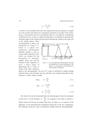 Relationship of Theory to Practice of Liquid Chromatography 115 
7.1.2 Column Efficiency 
Having achieved a separation, it is necessary to prevent mixing of the 
components, and the ability to achieve this is a function of the column geometry. 
The column efficiency is measured in terms of the number of theoretical plates (N) 
in the column. 
7.1.2.1 Number of Theoretical Plates (N) and Height Equivalent to a Theoretical 
Plate (HEPT) 
The concept of the ‘theoretical plate’ comes from fractional distillation and the 
term ‘theoretical plate’ has been used already in connection with evaluation of 
resolving power of fractionating columns (Chapter 2). In fractional distillation the 
condensed liquid percolates back into the distillation vessel by flowing over a 
series of plates that permit the liquid to come to equilibrium with the vapour that 
rises up the column. Of course, a chromatographic column has no ‘plates’ in it in 
a physical sense. The ‘theoretical plate’ is an imaginary zone or segment of the 
column in which the composition of the mobile phase flowing out of the segment 
is in equilibrium with the average composition of the fixed phase within the 
segment. The significance of the word ‘average’ has to be noted. In reality the 
composition of the fixed phase varies continuously along the length of the column. 
The moving phase is never in equilibrium with the fixed phase; its composition 
always lags behind the composition that would be in equilibrium with the fixed 
phase through which it is passing. However, the more closely it approaches 
equilibrium the shorter is the theoretical plate. The ‘height equivalent of the 
theoretical plate’, (HEPT), or plate height (H), is the length within the column that 
is able to achieve equilibrium between phases under a particular set of conditions 
viz. flow rate temperature etc. 
The column length (L) divided by the plate height (H) gives the number of 
theoretical plates, N, of the column. This parameter is calculated from the 
equation: 
N = 16 
r FH G 
t 
W 
IK J 
2 
... (7.4) 
where tr is the uncorrected retention time (i.e. in measuring tr the retention time, 
tm, of the unretained peak has been included) of the peak of width W at the base, 
both these parameters of the peak being measured in the same units (mm, ml, s 
etc.) from the chromatogram (Figure 7.1) W is obtained by extrapolation of 
tangents at the points of inflection to the base line as shown in Figure 7.1. The 
number of theoretical plates, N, calculated by substituting the values of tr and W 
in Equation (7.4), is a measure of the efficiency of the column, that is, its ability 
to control the amount of spreading of a solute band as the latter travels down the 
column, and efficient systems are characterized by high values of N. 
 