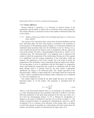 116 Separation Chemistry 
Since N = 
L 
H 
, 
or H = 
L 
N 
, 
and N = 16 
r FH G 
t 
W 
IK J 
2 
, 
H = 
L 
16 
W 
tr 
FH G 
IK J 
2 
.... (7.5) 
This relationship shows that tr and W must vary together, since H is a constant 
for a given system. This means that for several peaks in the same chromatogram, 
the longer the retention time, tr, the larger will be W and broader the peaks. 
It is clearly desirable that peak broadening, as represented by the magnitude of 
W, be as small as possible for attaining best separations of the sample mixture. W 
will be small only when H is small, since in Equation 7.5, L is fixed for a given 
column and, as already discussed, tr and W vary together. In other words, best 
separations will be achieved if H is small under the set of experimental conditions 
employed. 
7.1.2.2 Zone Broadening 
Peak broadening for a particular solute in the chromatogram corresponds to 
‘zone broadening’ for that solute on the chromatographic column. Obviously, zone 
broadening should be as small as possible for attaining best separations. This 
broadening of zones migrating through the chromatographic column is affected by 
the following processes: 
(1) Axial or longitudinal molecular diffusion, and (2) mass transfer processes. 
(1) Axial or longitudinal molecular diffusion: It is the migration of solute from 
regions of higher to those of lower concentrations in the direction of the column. 
Ordinary diffusion occurs when solute molecules randomly jump back and forth 
between successive collisions or equilibrium positions. 
(2) Mass transfer processes: Contribution to band broadening made by mass 
transfer processes arises from slow equilibration between the mobile and stationary 
zones. Dispersion (or band broadening) arises because molecules in the stationary 
zone tend to get left behind when the main band passes over, while the molecules 
in the mobile zone move ahead. Dispersion due to slow equilibration increases 
directly with the flow velocity and the equilibration time. Mass transfer process 
may be conveniently divided into two terms: 
(a) Stationary phase mass transfer, and (b) mobile phase mass transfer. 
(a) Stationary phase mass transfer: The rate at which solute molecules transfer 
into and out of the stationary phase makes a significant contribution to zone 
 