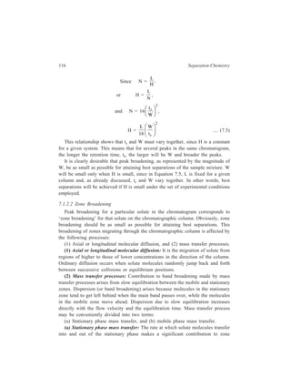 Relationship of Theory to Practice of Liquid Chromatography 117 
broadening and hence to efficiency of separation. This rate depends mainly on 
diffusion for liquid stationary phases and on adsorption-desorption kinetics for 
solid stationary phases. Solute molecules will reside in or on the stationary phase 
for varying lengths of time. Thus, for example, with a liquid phase some molecules 
will diffuse more deeply into the liquid layer. When these molecules are desorbed 
they will have been left behind the bulk of the molecules and the solute band will 
have been broadened. Likewise, in adsorption chromatography those solute 
molecules adsorbed on active sites will have a larger residence time on the surface 
and will again be left behind the main stream of molecules when they are finally 
desorbed. Hence, to reduce band broadening from stationary phase mass transfer 
effects, liquid layers should be as thin as is possible without introducing adsorption 
effects on the support material and solid surfaces should be of a homogeneous 
nature. 
(b) Mobile phase mass transfer effects in liquid chromatography must be 
divided into contributions from (i) the ‘stagnant’ mobile phase, and (ii) the 
‘moving’ mobile phase. 
(i) ‘Stagnant’ mobile phase mass transfer: When porous stationary phases are 
used, the intra-particle empty volume is filled with mobile phase at rest. 
Solute molecules must diffuse through this stagnant mobile phase in order 
to reach the stationary phase. Molecules that diffuse only a short distance 
into the pore will rapidly regain the mainstream, whereas molecules that 
diffuse further and spend more time in the pore will be left behind the 
mainstream, again resulting in broadening of the band coming down the 
column. The adverse effect of stagnant mobile phase mass transfer has been 
instrumental in the development of specialized support materials for use in 
liquid chromatography. 
(ii) ‘Moving’ mobile phase mass transfer: The flow of a liquid through a 
packed bed is complicated involving as it does flow inequalities due to eddy 
diffusion and lateral mass transport by diffusion and by convection. 
Eddy diffusion arises from movement of the mobile phase (liquid in liquid 
chromatography and gas in gas chromatography) in a packed column in tortuous 
channels. The flow-paths available are tortuous and zig-zag, some of these being 
narrow ones and others wider ones. This is so on account of irregularities in the 
packing material (e.g. non-uniformity of particle size) and different qualities of the 
packing of the column. The zig-zag path taken by a part of the mobile phase makes 
some molecules of a particular solute take longer paths and they lag behind the 
bulk of the molecules of that solute, while some molecules of the same solute 
which are present in another part of the mobile phase take shorter paths and move 
ahead of the mainstream of the molecules of that particular solute. Also, the mobile 
phase moves more slowly in narrow flow paths and more rapidly in wider ones so 
that further inequalities are introduced in the transport of molecules of a particular 
 